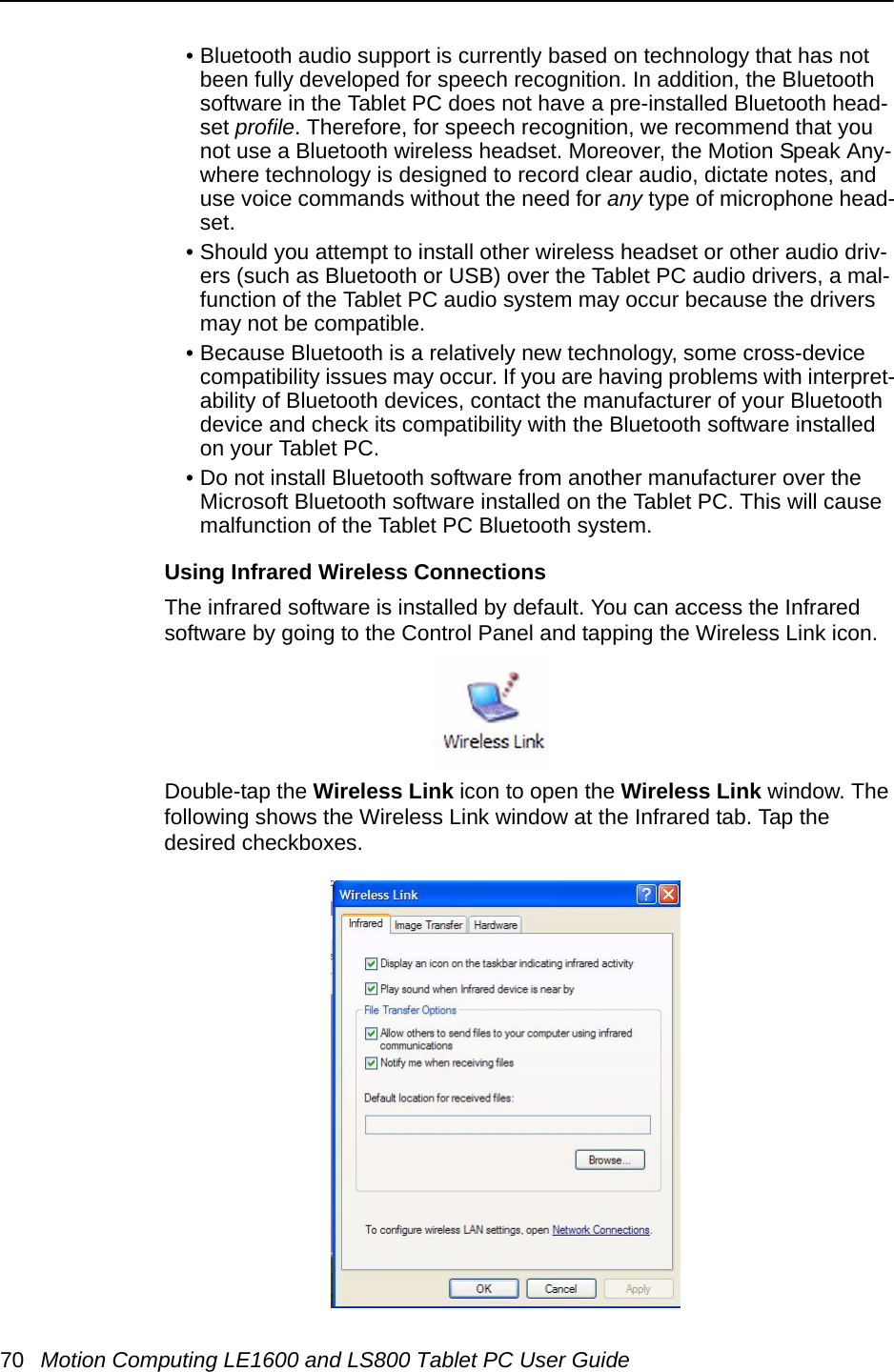 70 Motion Computing LE1600 and LS800 Tablet PC User Guide• Bluetooth audio support is currently based on technology that has not been fully developed for speech recognition. In addition, the Bluetooth software in the Tablet PC does not have a pre-installed Bluetooth head-set profile. Therefore, for speech recognition, we recommend that you not use a Bluetooth wireless headset. Moreover, the Motion Speak Any-where technology is designed to record clear audio, dictate notes, and use voice commands without the need for any type of microphone head-set. • Should you attempt to install other wireless headset or other audio driv-ers (such as Bluetooth or USB) over the Tablet PC audio drivers, a mal-function of the Tablet PC audio system may occur because the drivers may not be compatible. • Because Bluetooth is a relatively new technology, some cross-device compatibility issues may occur. If you are having problems with interpret-ability of Bluetooth devices, contact the manufacturer of your Bluetooth device and check its compatibility with the Bluetooth software installed on your Tablet PC.• Do not install Bluetooth software from another manufacturer over the Microsoft Bluetooth software installed on the Tablet PC. This will cause malfunction of the Tablet PC Bluetooth system.Using Infrared Wireless ConnectionsThe infrared software is installed by default. You can access the Infrared software by going to the Control Panel and tapping the Wireless Link icon.Double-tap the Wireless Link icon to open the Wireless Link window. The following shows the Wireless Link window at the Infrared tab. Tap the desired checkboxes. 