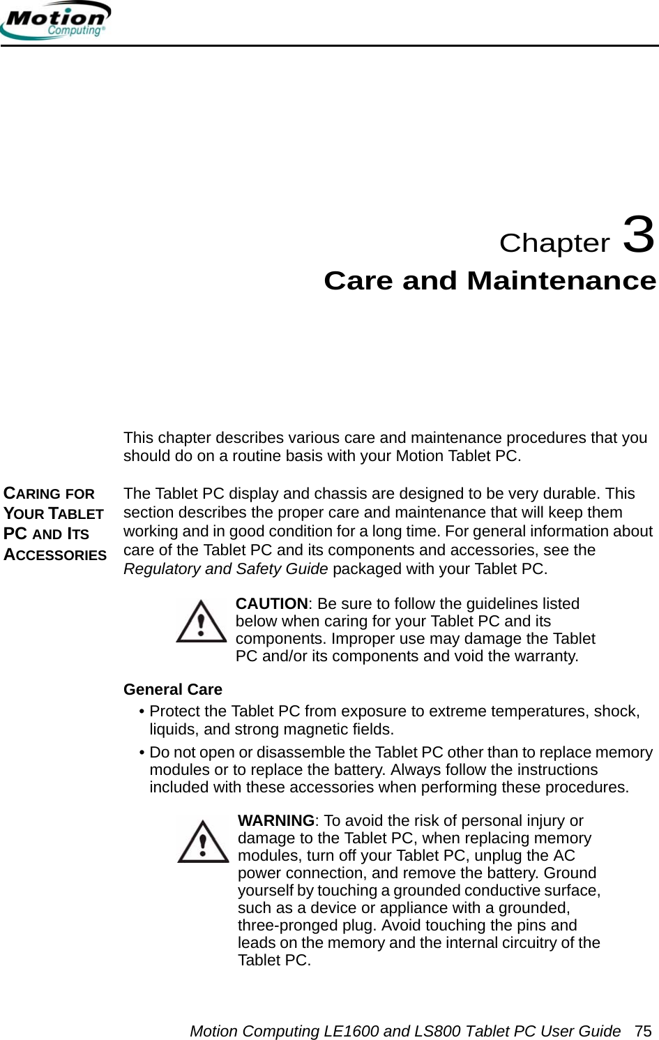 Motion Computing LE1600 and LS800 Tablet PC User Guide 75Chapter 3Care and MaintenanceThis chapter describes various care and maintenance procedures that you should do on a routine basis with your Motion Tablet PC. CARING FOR YOUR TABLET PC AND ITS ACCESSORIESThe Tablet PC display and chassis are designed to be very durable. This section describes the proper care and maintenance that will keep them working and in good condition for a long time. For general information about care of the Tablet PC and its components and accessories, see the Regulatory and Safety Guide packaged with your Tablet PC.CAUTION: Be sure to follow the guidelines listed below when caring for your Tablet PC and its components. Improper use may damage the Tablet PC and/or its components and void the warranty. General Care• Protect the Tablet PC from exposure to extreme temperatures, shock, liquids, and strong magnetic fields.• Do not open or disassemble the Tablet PC other than to replace memory modules or to replace the battery. Always follow the instructions included with these accessories when performing these procedures.WARNING: To avoid the risk of personal injury or damage to the Tablet PC, when replacing memory modules, turn off your Tablet PC, unplug the AC power connection, and remove the battery. Ground yourself by touching a grounded conductive surface, such as a device or appliance with a grounded, three-pronged plug. Avoid touching the pins and leads on the memory and the internal circuitry of the Tablet PC. 