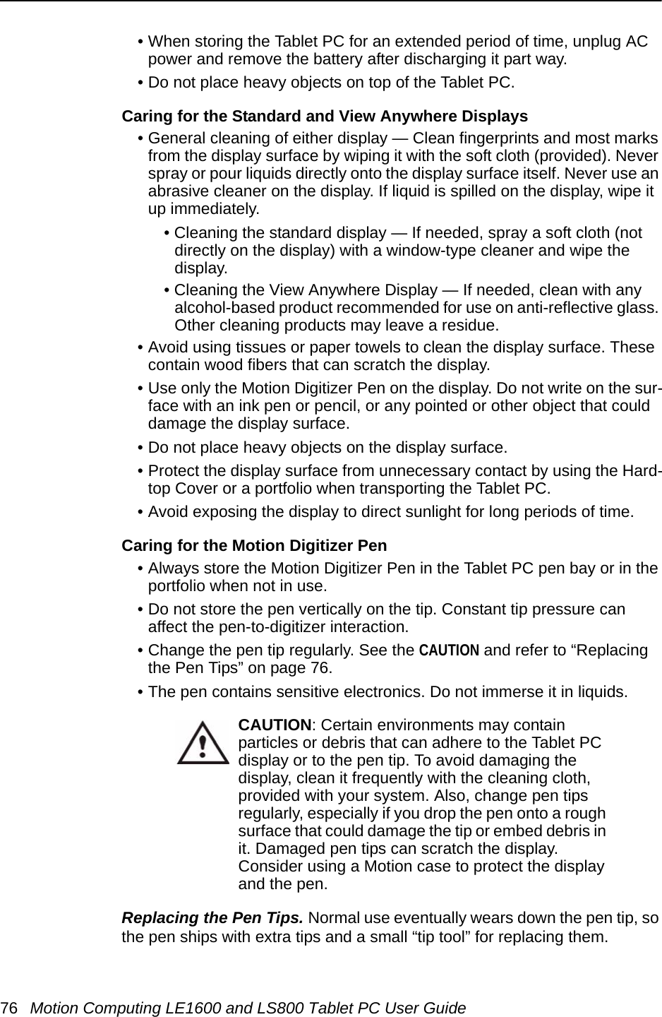 76 Motion Computing LE1600 and LS800 Tablet PC User Guide• When storing the Tablet PC for an extended period of time, unplug AC power and remove the battery after discharging it part way.• Do not place heavy objects on top of the Tablet PC.Caring for the Standard and View Anywhere Displays• General cleaning of either display — Clean fingerprints and most marks from the display surface by wiping it with the soft cloth (provided). Never spray or pour liquids directly onto the display surface itself. Never use an abrasive cleaner on the display. If liquid is spilled on the display, wipe it up immediately.• Cleaning the standard display — If needed, spray a soft cloth (not directly on the display) with a window-type cleaner and wipe the display. • Cleaning the View Anywhere Display — If needed, clean with any alcohol-based product recommended for use on anti-reflective glass. Other cleaning products may leave a residue.• Avoid using tissues or paper towels to clean the display surface. These contain wood fibers that can scratch the display.• Use only the Motion Digitizer Pen on the display. Do not write on the sur-face with an ink pen or pencil, or any pointed or other object that could damage the display surface.• Do not place heavy objects on the display surface.• Protect the display surface from unnecessary contact by using the Hard-top Cover or a portfolio when transporting the Tablet PC.• Avoid exposing the display to direct sunlight for long periods of time.Caring for the Motion Digitizer Pen• Always store the Motion Digitizer Pen in the Tablet PC pen bay or in the portfolio when not in use. • Do not store the pen vertically on the tip. Constant tip pressure can affect the pen-to-digitizer interaction. • Change the pen tip regularly. See the CAUTION and refer to “Replacing the Pen Tips” on page 76.• The pen contains sensitive electronics. Do not immerse it in liquids.CAUTION: Certain environments may contain particles or debris that can adhere to the Tablet PC display or to the pen tip. To avoid damaging the display, clean it frequently with the cleaning cloth, provided with your system. Also, change pen tips regularly, especially if you drop the pen onto a rough surface that could damage the tip or embed debris in it. Damaged pen tips can scratch the display. Consider using a Motion case to protect the display and the pen.Replacing the Pen Tips. Normal use eventually wears down the pen tip, so the pen ships with extra tips and a small “tip tool” for replacing them. 