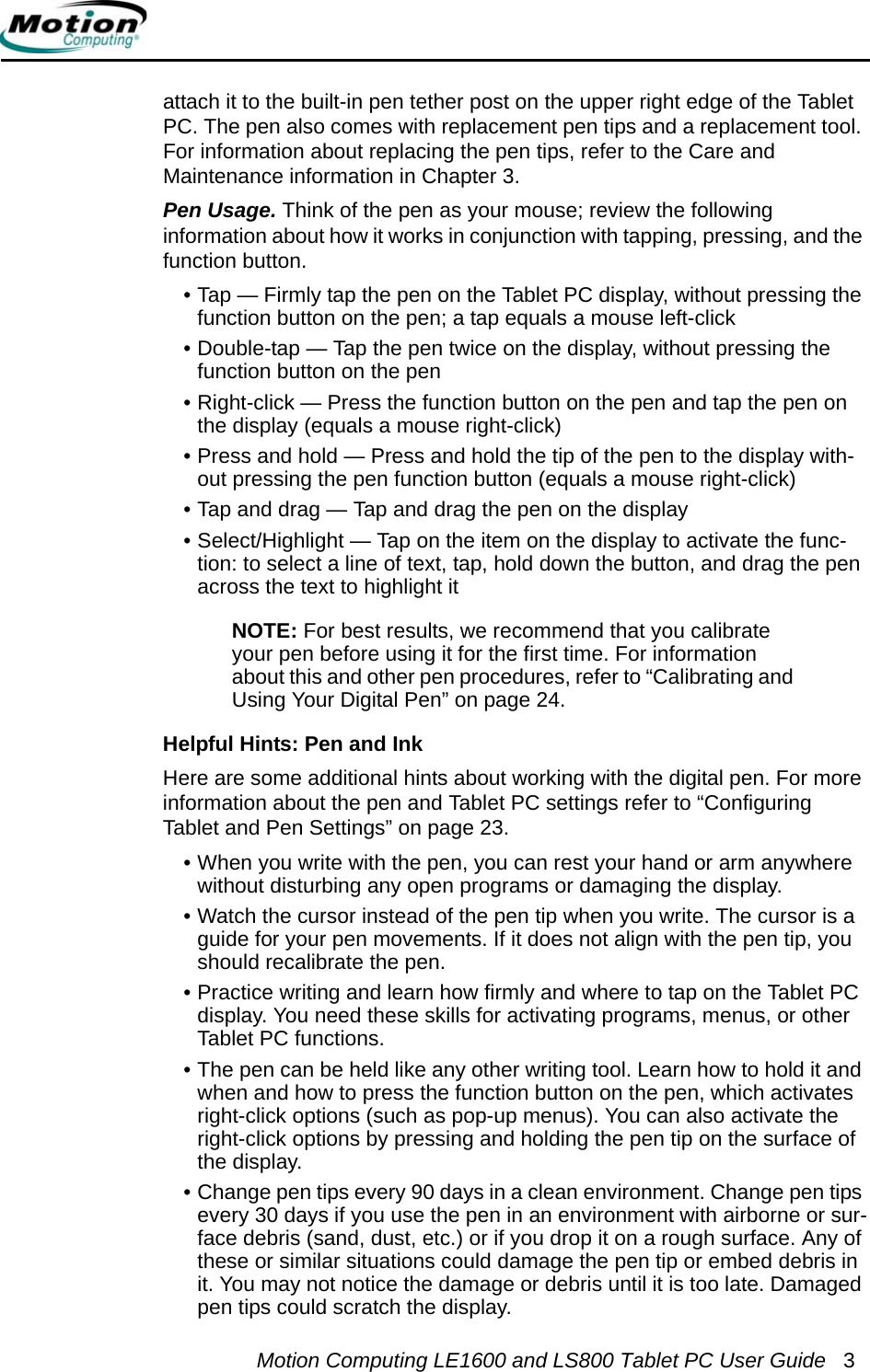 Motion Computing LE1600 and LS800 Tablet PC User Guide 3attach it to the built-in pen tether post on the upper right edge of the Tablet PC. The pen also comes with replacement pen tips and a replacement tool. For information about replacing the pen tips, refer to the Care and Maintenance information in Chapter 3.Pen Usage. Think of the pen as your mouse; review the following information about how it works in conjunction with tapping, pressing, and the function button.• Tap — Firmly tap the pen on the Tablet PC display, without pressing the function button on the pen; a tap equals a mouse left-click • Double-tap — Tap the pen twice on the display, without pressing the function button on the pen• Right-click — Press the function button on the pen and tap the pen on the display (equals a mouse right-click)• Press and hold — Press and hold the tip of the pen to the display with-out pressing the pen function button (equals a mouse right-click)• Tap and drag — Tap and drag the pen on the display• Select/Highlight — Tap on the item on the display to activate the func-tion: to select a line of text, tap, hold down the button, and drag the pen across the text to highlight itNOTE: For best results, we recommend that you calibrate your pen before using it for the first time. For information about this and other pen procedures, refer to “Calibrating and Using Your Digital Pen” on page 24.Helpful Hints: Pen and InkHere are some additional hints about working with the digital pen. For more information about the pen and Tablet PC settings refer to “Configuring Tablet and Pen Settings” on page 23.• When you write with the pen, you can rest your hand or arm anywhere without disturbing any open programs or damaging the display.• Watch the cursor instead of the pen tip when you write. The cursor is a guide for your pen movements. If it does not align with the pen tip, you should recalibrate the pen.• Practice writing and learn how firmly and where to tap on the Tablet PC display. You need these skills for activating programs, menus, or other Tablet PC functions.• The pen can be held like any other writing tool. Learn how to hold it and when and how to press the function button on the pen, which activates right-click options (such as pop-up menus). You can also activate the right-click options by pressing and holding the pen tip on the surface of the display.• Change pen tips every 90 days in a clean environment. Change pen tips every 30 days if you use the pen in an environment with airborne or sur-face debris (sand, dust, etc.) or if you drop it on a rough surface. Any of these or similar situations could damage the pen tip or embed debris in it. You may not notice the damage or debris until it is too late. Damaged pen tips could scratch the display.