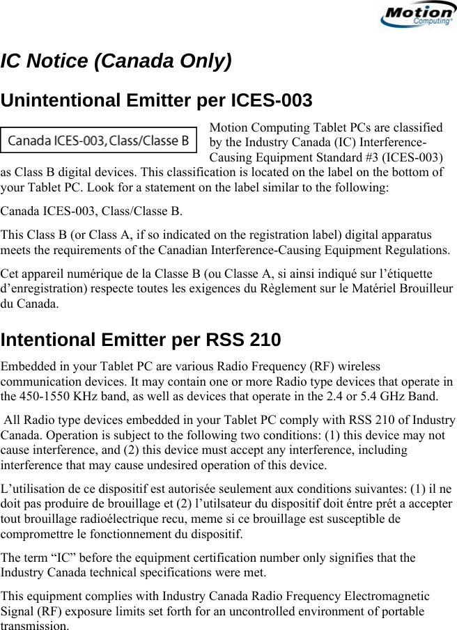                                                                     IC Notice (Canada Only) Unintentional Emitter per ICES-003 Motion Computing Tablet PCs are classified by the Industry Canada (IC) Interference-Causing Equipment Standard #3 (ICES-003) as Class B digital devices. This classification is located on the label on the bottom of your Tablet PC. Look for a statement on the label similar to the following: Canada ICES-003, Class/Classe B. This Class B (or Class A, if so indicated on the registration label) digital apparatus meets the requirements of the Canadian Interference-Causing Equipment Regulations. Cet appareil numérique de la Classe B (ou Classe A, si ainsi indiqué sur l’étiquette d’enregistration) respecte toutes les exigences du Règlement sur le Matériel Brouilleur du Canada. Intentional Emitter per RSS 210 Embedded in your Tablet PC are various Radio Frequency (RF) wireless communication devices. It may contain one or more Radio type devices that operate in the 450-1550 KHz band, as well as devices that operate in the 2.4 or 5.4 GHz Band.  All Radio type devices embedded in your Tablet PC comply with RSS 210 of Industry Canada. Operation is subject to the following two conditions: (1) this device may not cause interference, and (2) this device must accept any interference, including interference that may cause undesired operation of this device. L’utilisation de ce dispositif est autorisée seulement aux conditions suivantes: (1) il ne doit pas produire de brouillage et (2) l’utilsateur du dispositif doit éntre prét a accepter tout brouillage radioélectrique recu, meme si ce brouillage est susceptible de compromettre le fonctionnement du dispositif. The term “IC” before the equipment certification number only signifies that the Industry Canada technical specifications were met.  This equipment complies with Industry Canada Radio Frequency Electromagnetic Signal (RF) exposure limits set forth for an uncontrolled environment of portable transmission.                                             English   13 
