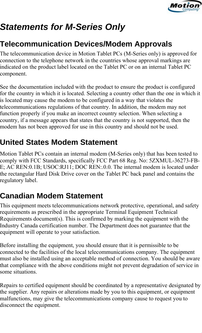                                                                     Statements for M-Series Only Telecommunication Devices/Modem Approvals The telecommunication device in Motion Tablet PCs (M-Series only) is approved for connection to the telephone network in the countries whose approval markings are indicated on the product label located on the Tablet PC or on an internal Tablet PC component.   See the documentation included with the product to ensure the product is configured for the country in which it is located. Selecting a country other than the one in which it is located may cause the modem to be configured in a way that violates the telecommunications regulations of that country. In addition, the modem may not function properly if you make an incorrect country selection. When selecting a country, if a message appears that states that the country is not supported, then the modem has not been approved for use in this country and should not be used. United States Modem Statement Motion Tablet PCs contain an internal modem (M-Series only) that has been tested to comply with FCC Standards, specifically FCC Part 68 Reg. No: 5ZXMUL-36273-FB-E; AC REN:0.1B; USOC:RJ11; DOC REN:.0.0. The internal modem is located under the rectangular Hard Disk Drive cover on the Tablet PC back panel and contains the regulatory label. Canadian Modem Statement This equipment meets telecommunications network protective, operational, and safety requirements as prescribed in the appropriate Terminal Equipment Technical Requirements document(s). This is confirmed by marking the equipment with the Industry Canada certification number. The Department does not guarantee that the equipment will operate to your satisfaction.  Before installing the equipment, you should ensure that it is permissible to be connected to the facilities of the local telecommunications company. The equipment must also be installed using an acceptable method of connection. You should be aware that compliance with the above conditions might not prevent degradation of service in some situations.  Repairs to certified equipment should be coordinated by a representative designated by the supplier. Any repairs or alterations made by you to this equipment, or equipment malfunctions, may give the telecommunications company cause to request you to disconnect the equipment.                                              English   17 