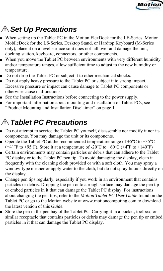                                                                     Set Up Precautions ■ When setting up the Tablet PC in the Motion FlexDock for the LE-Series, Motion MobileDock for the LS-Series, Desktop Stand, or Hardtop Keyboard (M-Series only), place it on a level surface so it does not fall over and damage the unit, docking station, keyboard, connectors, or other components. ■ When you move the Tablet PC between environments with very different humidity and/or temperature ranges, allow sufficient time to adjust to the new humidity or temperature. ■ Do not drop the Tablet PC or subject it to other mechanical shocks. ■ Do not apply heavy pressure to the Tablet PC or subject it to strong impact. Excessive pressure or impact can cause damage to Tablet PC components or otherwise cause malfunctions.  ■ See the Installation Instructions before connecting to the power supply. ■ For important information about mounting and installation of Tablet PCs, see “Product Mounting and Installation Disclaimer” on page 1. Tablet PC Precautions ■ Do not attempt to service the Tablet PC yourself, disassemble nor modify it nor its components. You may damage the unit or its components. ■ Operate the Tablet PC at the recommended temperature range of +5oC to +35oC (+41oF to +95oF). Store it at a temperature of -20oC to +60oC (+4oF to +140oF) ■ Certain environments may contain particles or debris that can adhere to the Tablet PC display or to the Tablet PC pen tip. To avoid damaging the display, clean it frequently with the cleaning cloth provided or with a soft cloth. You may spray a window-type cleaner or apply water to the cloth, but do not spray liquids directly on the display. ■ Change pen tips regularly, especially if you work in an environment that contains particles or debris. Dropping the pen onto a rough surface may damage the pen tip or embed particles in it that can damage the Tablet PC display. For instructions about changing the pen tips, refer to the Motion Tablet PC User Guide found on the Tablet PC or go to the Motion website at www.motioncomputing.com to download the latest version of this Guide. ■ Store the pen in the pen bay of the Tablet PC. Carrying it in a pocket, toolbox, or similar receptacle that contains particles or debris may damage the pen tip or embed particles in it that can damage the Tablet PC display.                                             English   3 