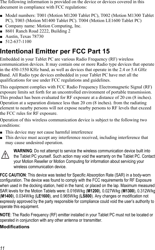     11The following information is provided on the device or devices covered in this document in compliance with FCC regulations: ■ Model numbers: T001 (Motion M1200 Tablet PC), T002 (Motion M1300 Tablet PC), T003 (Motion M1400 Tablet PC). T004 (Motion LE1600 Tablet PC) ■ Company name: Motion Computing, Inc. ■ 8601 Ranch Road 2222, Building 2 ■ Austin, Texas 78730 ■ 512-637-1100 Intentional Emitter per FCC Part 15 Embedded in your Tablet PC are various Radio Frequency (RF) wireless communication devices. It may contain one or more Radio type devices that operate in the 450-1550 KHz band, as well as devices that operate in the 2.4 or 5.4 GHz Band. All Radio type devices embedded in your Tablet PC have met all the qualifications for use under FCC regulations and guidelines. This equipment complies with FCC Radio Frequency Electromagnetic Signal (RF) exposure limits set forth for an uncontrolled environment of portable transmission. This product has been evaluated for RF exposure at a distance of 20 cm (8 inches). Operation at a separation distance less than 20 cm (8 inches). from the radiating element to nearby persons will not expose nearby persons to RF levels that exceed the FCC rules for RF exposure. Operation of this wireless communication device is subject to the following two conditions: ■ This device may not cause harmful interference ■ This device must accept any interference received, including interference that may cause undesired operation. WARNING: Do not attempt to service the wireless communication device built into the Tablet PC yourself. Such action may void the warranty on the Tablet PC. Contact your Motion Reseller or Motion Computing for information about servicing your wireless communication device. FCC CAUTION: This device was tested for Specific Absorption Rate (SAR) in a body-worn configuration. The device was found to comply with the FCC requirements for RF Exposure when used in the docking station, held in the hand, or placed on the lap. Maximum measured SAR levels for the Motion Tablets were: 0.016W/kg (M1200), 0.027W/kg (M1300), 0.312W/kg (M1400), 0.034W/kg (LE1600), and 0.965W/kg (LS800). Any changes or modification not expressly approved by the party responsible for compliance could void the user’s authority to operate this equipment. NOTE: The Radio Frequency (RF) emitter installed in your Tablet PC must not be located or operated in conjunction with any other antenna or transmitter. Modifications 