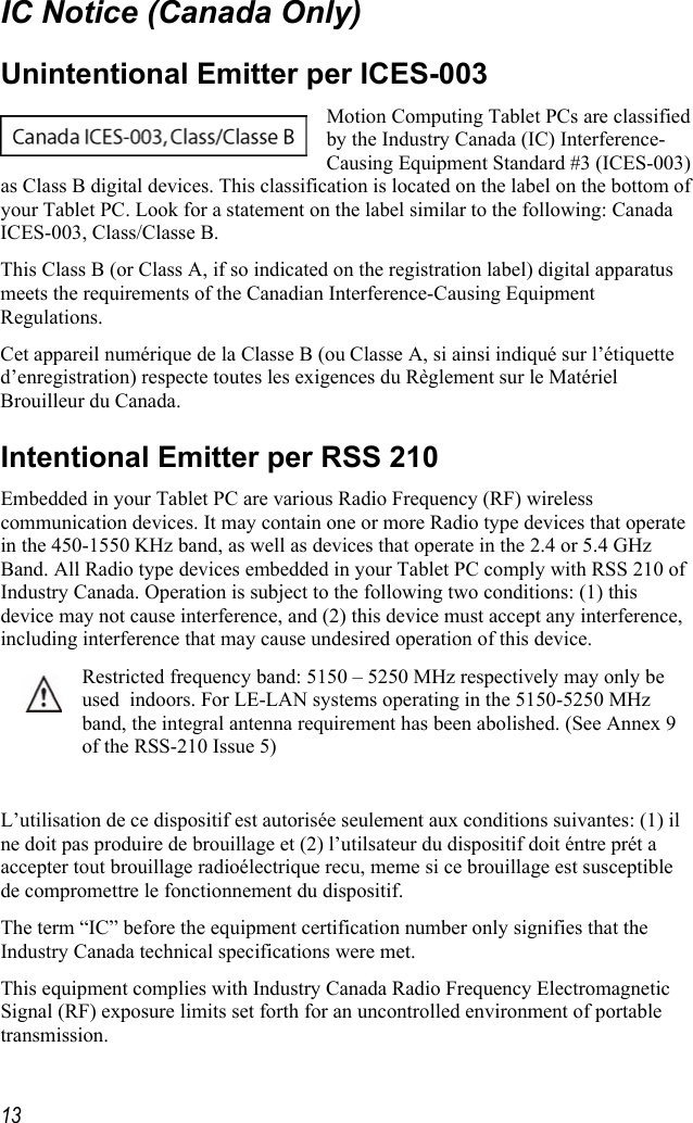     13IC Notice (Canada Only) Unintentional Emitter per ICES-003 Motion Computing Tablet PCs are classified by the Industry Canada (IC) Interference-Causing Equipment Standard #3 (ICES-003) as Class B digital devices. This classification is located on the label on the bottom of your Tablet PC. Look for a statement on the label similar to the following: Canada ICES-003, Class/Classe B. This Class B (or Class A, if so indicated on the registration label) digital apparatus meets the requirements of the Canadian Interference-Causing Equipment Regulations. Cet appareil numérique de la Classe B (ou Classe A, si ainsi indiqué sur l’étiquette d’enregistration) respecte toutes les exigences du Règlement sur le Matériel Brouilleur du Canada. Intentional Emitter per RSS 210 Embedded in your Tablet PC are various Radio Frequency (RF) wireless communication devices. It may contain one or more Radio type devices that operate in the 450-1550 KHz band, as well as devices that operate in the 2.4 or 5.4 GHz Band. All Radio type devices embedded in your Tablet PC comply with RSS 210 of Industry Canada. Operation is subject to the following two conditions: (1) this device may not cause interference, and (2) this device must accept any interference, including interference that may cause undesired operation of this device. Restricted frequency band: 5150 – 5250 MHz respectively may only be used  indoors. For LE-LAN systems operating in the 5150-5250 MHz band, the integral antenna requirement has been abolished. (See Annex 9 of the RSS-210 Issue 5)  L’utilisation de ce dispositif est autorisée seulement aux conditions suivantes: (1) il ne doit pas produire de brouillage et (2) l’utilsateur du dispositif doit éntre prét a accepter tout brouillage radioélectrique recu, meme si ce brouillage est susceptible de compromettre le fonctionnement du dispositif. The term “IC” before the equipment certification number only signifies that the Industry Canada technical specifications were met.  This equipment complies with Industry Canada Radio Frequency Electromagnetic Signal (RF) exposure limits set forth for an uncontrolled environment of portable transmission. 