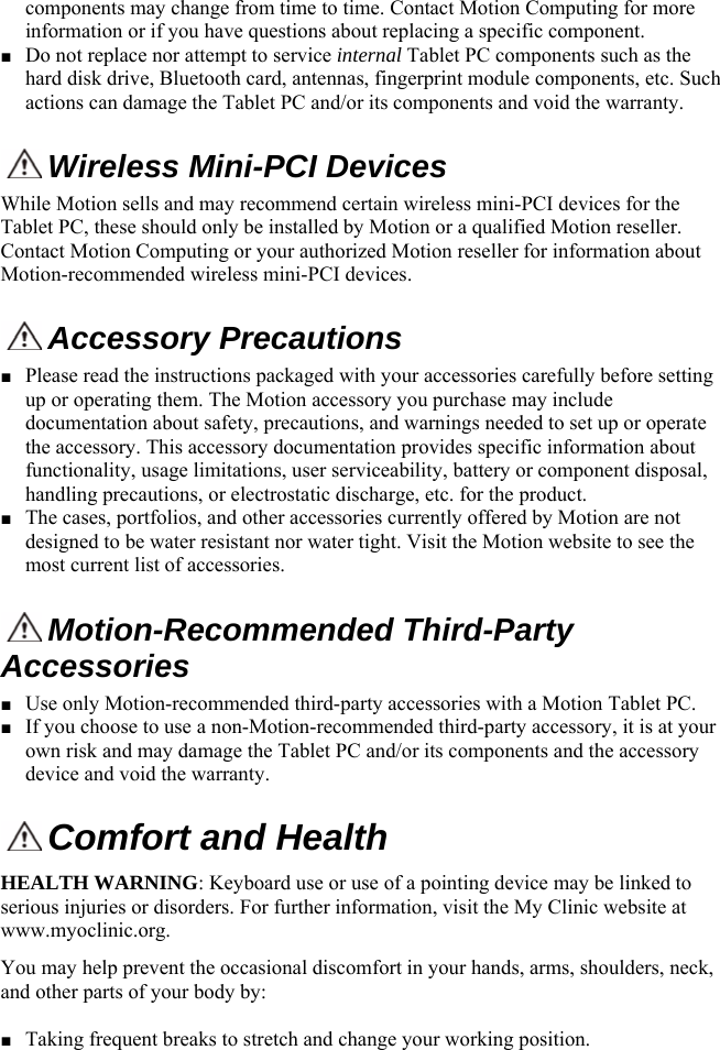  components may change from time to time. Contact Motion Computing for more information or if you have questions about replacing a specific component.  ■ Do not replace nor attempt to service internal Tablet PC components such as the hard disk drive, Bluetooth card, antennas, fingerprint module components, etc. Such actions can damage the Tablet PC and/or its components and void the warranty.    Wireless Mini-PCI Devices  While Motion sells and may recommend certain wireless mini-PCI devices for the Tablet PC, these should only be installed by Motion or a qualified Motion reseller. Contact Motion Computing or your authorized Motion reseller for information about Motion-recommended wireless mini-PCI devices.   Accessory Precautions■ Please read the instructions packaged with your accessories carefully before setting up or operating them. The Motion accessory you purchase may include documentation about safety, precautions, and warnings needed to set up or operate the accessory. This accessory documentation provides specific information about functionality, usage limitations, user serviceability, battery or component disposal, handling precautions, or electrostatic discharge, etc. for the product.  ■ The cases, portfolios, and other accessories currently offered by Motion are not designed to be water resistant nor water tight. Visit the Motion website to see the most current list of accessories.  Motion-Recommended Third-Party Accessories ■ Use only Motion-recommended third-party accessories with a Motion Tablet PC. ■ If you choose to use a non-Motion-recommended third-party accessory, it is at your own risk and may damage the Tablet PC and/or its components and the accessory device and void the warranty.  Comfort and Health HEALTH WARNING: Keyboard use or use of a pointing device may be linked to serious injuries or disorders. For further information, visit the My Clinic website at www.myoclinic.org. You may help prevent the occasional discomfort in your hands, arms, shoulders, neck, and other parts of your body by:  ■ Taking frequent breaks to stretch and change your working position. English 8 