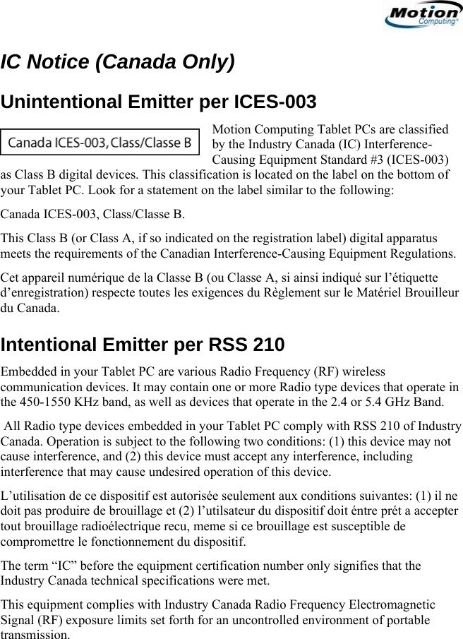                                                                     IC Notice (Canada Only) Unintentional Emitter per ICES-003 Motion Computing Tablet PCs are classified by the Industry Canada (IC) Interference-Causing Equipment Standard #3 (ICES-003) as Class B digital devices. This classification is located on the label on the bottom of your Tablet PC. Look for a statement on the label similar to the following: Canada ICES-003, Class/Classe B. This Class B (or Class A, if so indicated on the registration label) digital apparatus meets the requirements of the Canadian Interference-Causing Equipment Regulations. Cet appareil numérique de la Classe B (ou Classe A, si ainsi indiqué sur l’étiquette d’enregistration) respecte toutes les exigences du Règlement sur le Matériel Brouilleur du Canada. Intentional Emitter per RSS 210 Embedded in your Tablet PC are various Radio Frequency (RF) wireless communication devices. It may contain one or more Radio type devices that operate in the 450-1550 KHz band, as well as devices that operate in the 2.4 or 5.4 GHz Band.  All Radio type devices embedded in your Tablet PC comply with RSS 210 of Industry Canada. Operation is subject to the following two conditions: (1) this device may not cause interference, and (2) this device must accept any interference, including interference that may cause undesired operation of this device. L’utilisation de ce dispositif est autorisée seulement aux conditions suivantes: (1) il ne doit pas produire de brouillage et (2) l’utilsateur du dispositif doit éntre prét a accepter tout brouillage radioélectrique recu, meme si ce brouillage est susceptible de compromettre le fonctionnement du dispositif. The term “IC” before the equipment certification number only signifies that the Industry Canada technical specifications were met.  This equipment complies with Industry Canada Radio Frequency Electromagnetic Signal (RF) exposure limits set forth for an uncontrolled environment of portable transmission.                                             English   13 