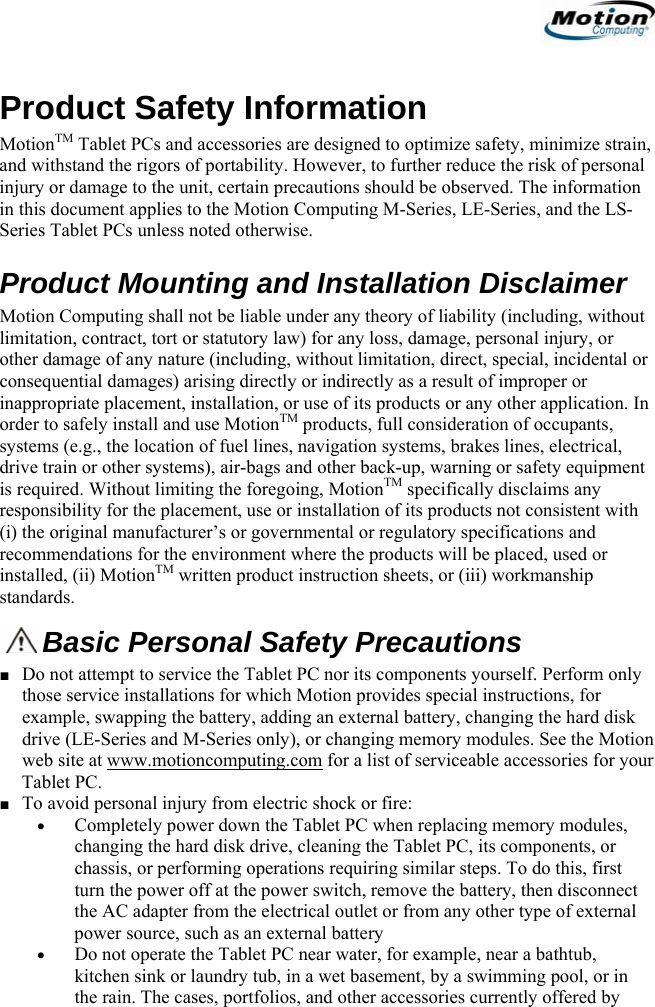                                                                    Product Safety Information MotionTM Tablet PCs and accessories are designed to optimize safety, minimize strain, and withstand the rigors of portability. However, to further reduce the risk of personal injury or damage to the unit, certain precautions should be observed. The information in this document applies to the Motion Computing M-Series, LE-Series, and the LS-Series Tablet PCs unless noted otherwise. Product Mounting and Installation Disclaimer  Motion Computing shall not be liable under any theory of liability (including, without limitation, contract, tort or statutory law) for any loss, damage, personal injury, or other damage of any nature (including, without limitation, direct, special, incidental or consequential damages) arising directly or indirectly as a result of improper or inappropriate placement, installation, or use of its products or any other application. In order to safely install and use MotionTM products, full consideration of occupants, systems (e.g., the location of fuel lines, navigation systems, brakes lines, electrical, drive train or other systems), air-bags and other back-up, warning or safety equipment is required. Without limiting the foregoing, MotionTM specifically disclaims any responsibility for the placement, use or installation of its products not consistent with (i) the original manufacturer’s or governmental or regulatory specifications and recommendations for the environment where the products will be placed, used or installed, (ii) MotionTM written product instruction sheets, or (iii) workmanship standards. Basic Personal Safety Precautions ■ Do not attempt to service the Tablet PC nor its components yourself. Perform only those service installations for which Motion provides special instructions, for example, swapping the battery, adding an external battery, changing the hard disk drive (LE-Series and M-Series only), or changing memory modules. See the Motion web site at www.motioncomputing.com for a list of serviceable accessories for your Tablet PC. ■ To avoid personal injury from electric shock or fire: • Completely power down the Tablet PC when replacing memory modules, changing the hard disk drive, cleaning the Tablet PC, its components, or chassis, or performing operations requiring similar steps. To do this, first turn the power off at the power switch, remove the battery, then disconnect the AC adapter from the electrical outlet or from any other type of external power source, such as an external battery • Do not operate the Tablet PC near water, for example, near a bathtub, kitchen sink or laundry tub, in a wet basement, by a swimming pool, or in the rain. The cases, portfolios, and other accessories currently offered by                                             English   1 