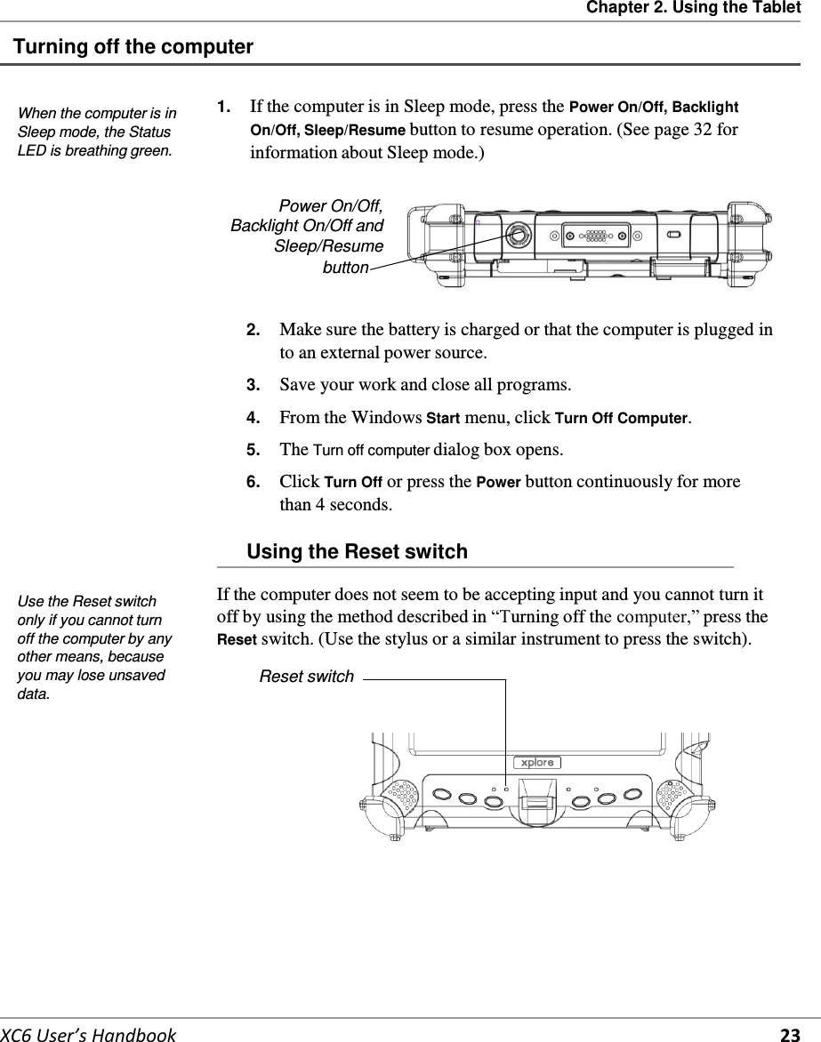 Chapter 2. Using the Tablet   XC6 User’s Handbook 23  Turning off the computer    When the computer is in Sleep mode, the Status LED is breathing green. 1.  If the computer is in Sleep mode, press the Power On/Off, Backlight On/Off, Sleep/Resume button to resume operation. (See page 32 for information about Sleep mode.)  Power On/Off, Backlight On/Off and Sleep/Resume button   2.  Make sure the battery is charged or that the computer is plugged in to an external power source.  3.  Save your work and close all programs.  4.  From the Windows Start menu, click Turn Off Computer.  5.  The Turn off computer dialog box opens.  6.  Click Turn Off or press the Power button continuously for more than 4 seconds.  Using the Reset switch   Use the Reset switch only if you cannot turn off the computer by any other means, because you may lose unsaved data. If the computer does not seem to be accepting input and you cannot turn it off by using the method described in “Turning off the computer,” press the Reset switch. (Use the stylus or a similar instrument to press the switch).  Reset switch        