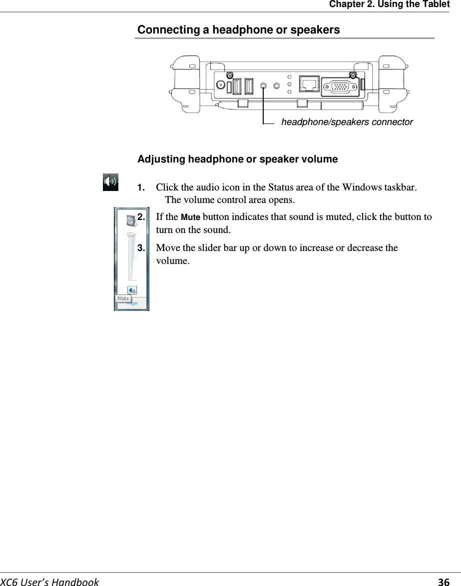 Chapter 2. Using the Tablet   XC6 User’s Handbook 36  Connecting a headphone or speakers         headphone/speakers connector   Adjusting headphone or speaker volume         1.  Click the audio icon in the Status area of the Windows taskbar. The volume control area opens. 2.  If the Mute button indicates that sound is muted, click the button to turn on the sound. 3.  Move the slider bar up or down to increase or decrease the volume.       