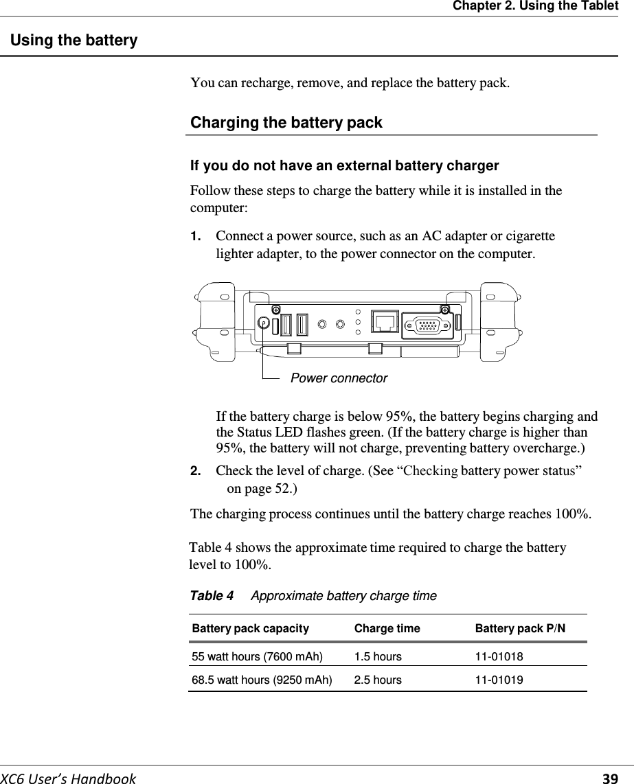 Chapter 2. Using the Tablet   XC6 User’s Handbook 39 Using the battery   You can recharge, remove, and replace the battery pack.  Charging the battery pack   If you do not have an external battery charger  Follow these steps to charge the battery while it is installed in the computer:  1.  Connect a power source, such as an AC adapter or cigarette lighter adapter, to the power connector on the computer.        Power connector  If the battery charge is below 95%, the battery begins charging and the Status LED flashes green. (If the battery charge is higher than 95%, the battery will not charge, preventing battery overcharge.) 2.  Check the level of charge. (See “Checking battery power status” on page 52.)  The charging process continues until the battery charge reaches 100%.  Table 4 shows the approximate time required to charge the battery level to 100%.  Table 4  Approximate battery charge time   Battery pack capacity  Charge time  Battery pack P/N 55 watt hours (7600 mAh) 1.5 hours 11-01018  68.5 watt hours (9250 mAh)  2.5 hours  11-01019     