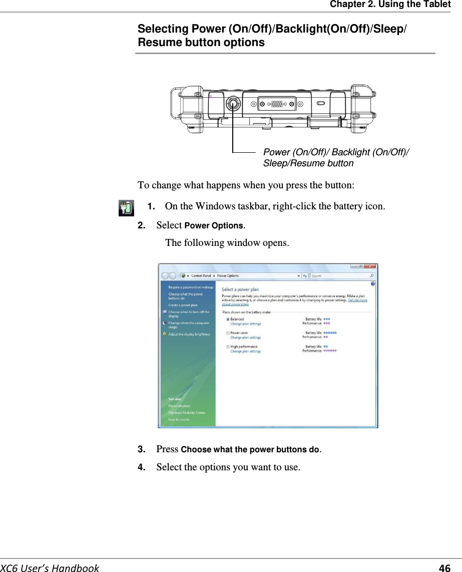 Chapter 2. Using the Tablet   XC6 User’s Handbook 46 Selecting Power (On/Off)/Backlight(On/Off)/Sleep/ Resume button options          Power (On/Off)/ Backlight (On/Off)/ Sleep/Resume button  To change what happens when you press the button:       1.  On the Windows taskbar, right-click the battery icon. 2.  Select Power Options.  The following window opens.    3.  Press Choose what the power buttons do.  4.  Select the options you want to use.    