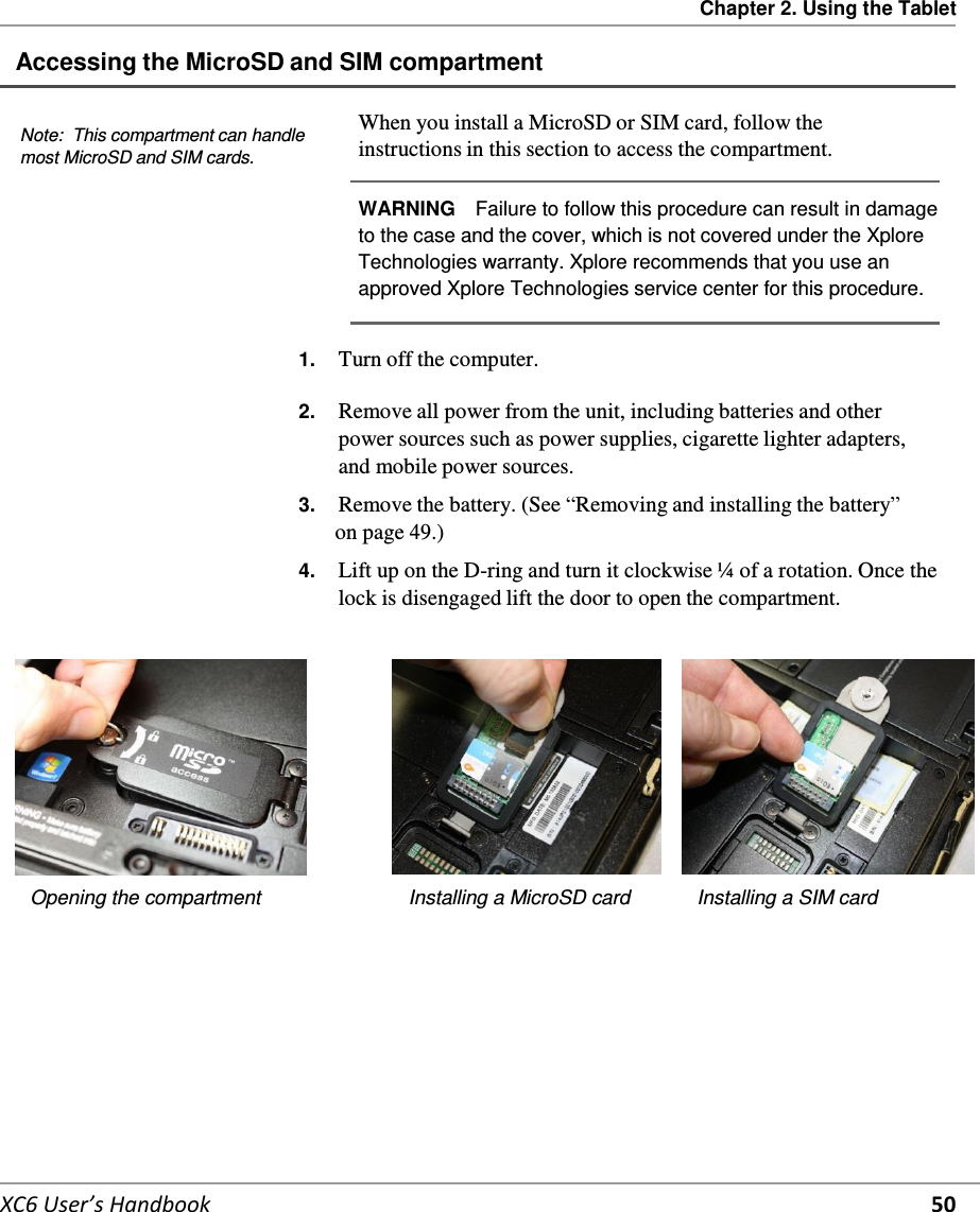 Chapter 2. Using the Tablet   XC6 User’s Handbook 50 Accessing the MicroSD and SIM compartment    Note:  This compartment can handle most MicroSD and SIM cards. When you install a MicroSD or SIM card, follow the instructions in this section to access the compartment.  WARNING   Failure to follow this procedure can result in damage to the case and the cover, which is not covered under the Xplore Technologies warranty. Xplore recommends that you use an approved Xplore Technologies service center for this procedure. 1.  Turn off the computer. 2.  Remove all power from the unit, including batteries and other power sources such as power supplies, cigarette lighter adapters, and mobile power sources.  3.  Remove the battery. (See “Removing and installing the battery” on page 49.)  4.  Lift up on the D-ring and turn it clockwise ¼  of a rotation. Once the lock is disengaged lift the door to open the compartment.     Opening the compartment  Installing a MicroSD card  Installing a SIM card    