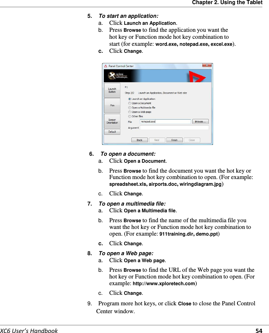 Chapter 2. Using the Tablet   XC6 User’s Handbook 54 5.  To start an application: a.  Click Launch an Application. b.  Press Browse to find the application you want the hot key or Function mode hot key combination to start (for example: word.exe, notepad.exe, excel.exe). c.  Click Change.    6.  To open a document: a.  Click Open a Document.  b.  Press Browse to find the document you want the hot key or Function mode hot key combination to open. (For example: spreadsheet.xls, airports.doc, wiringdiagram.jpg) c.  Click Change. 7.  To open a multimedia file: a.  Click Open a Multimedia file.  b.  Press Browse to find the name of the multimedia file you want the hot key or Function mode hot key combination to open. (For example: 911training.dir, demo.ppt) c.  Click Change. 8.  To open a Web page: a.  Click Open a Web page. b.  Press Browse to find the URL of the Web page you want the hot key or Function mode hot key combination to open. (For example: http://www.xploretech.com) c.  Click Change. 9.  Program more hot keys, or click Close to close the Panel Control Center window. 