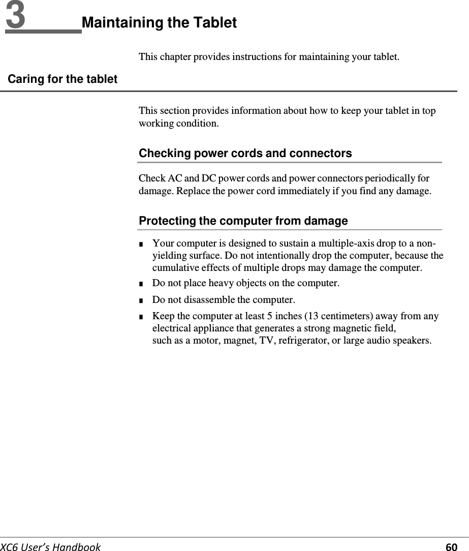   XC6 User’s Handbook 60 3   Maintaining the Tablet  This chapter provides instructions for maintaining your tablet.  Caring for the tablet   This section provides information about how to keep your tablet in top working condition.  Checking power cords and connectors  Check AC and DC power cords and power connectors periodically for damage. Replace the power cord immediately if you find any damage.  Protecting the computer from damage  ■      Your computer is designed to sustain a multiple-axis drop to a non-yielding surface. Do not intentionally drop the computer, because the cumulative effects of multiple drops may damage the computer. ■      Do not place heavy objects on the computer. ■      Do not disassemble the computer. ■      Keep the computer at least 5 inches (13 centimeters) away from any electrical appliance that generates a strong magnetic field, such as a motor, magnet, TV, refrigerator, or large audio speakers. 