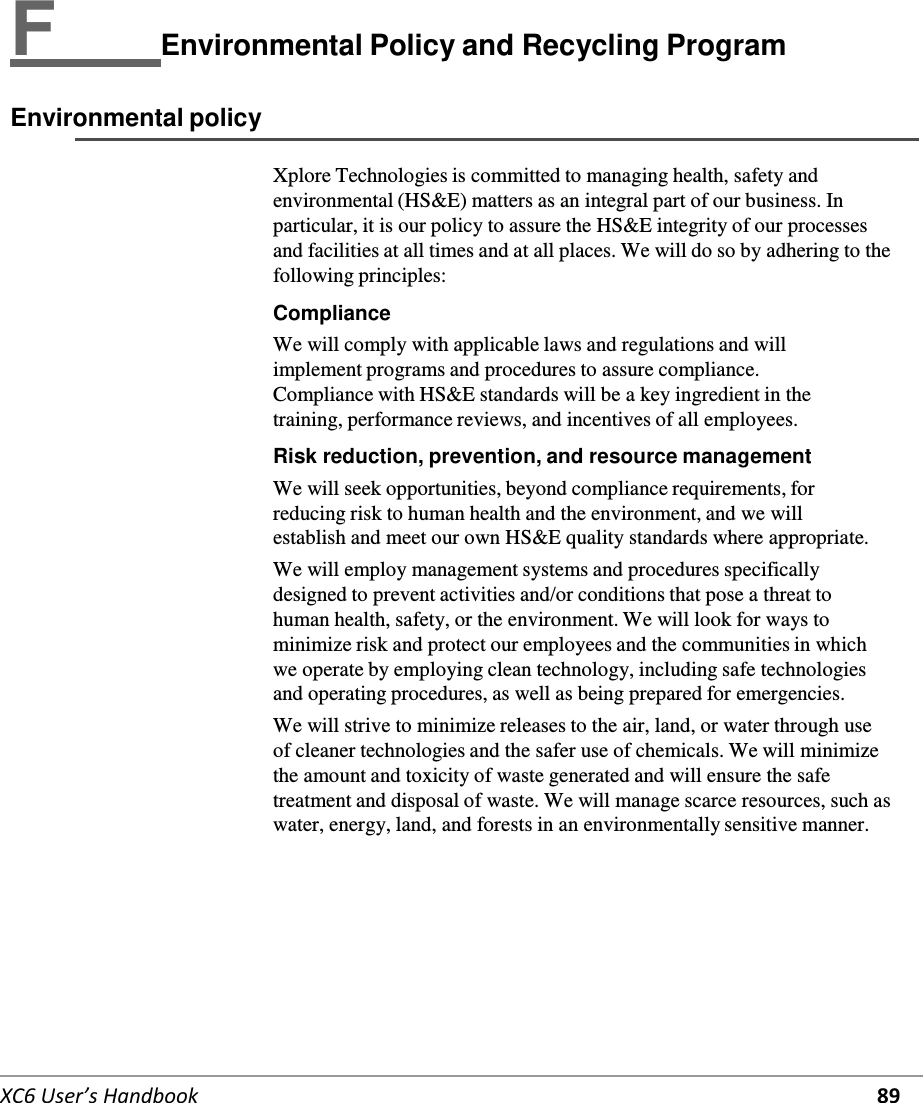   XC6 User’s Handbook 89   F   Environmental Policy and Recycling Program  Environmental policy  Xplore Technologies is committed to managing health, safety and environmental (HS&amp;E) matters as an integral part of our business. In particular, it is our policy to assure the HS&amp;E integrity of our processes and facilities at all times and at all places. We will do so by adhering to the following principles:  Compliance We will comply with applicable laws and regulations and will implement programs and procedures to assure compliance. Compliance with HS&amp;E standards will be a key ingredient in the training, performance reviews, and incentives of all employees.  Risk reduction, prevention, and resource management We will seek opportunities, beyond compliance requirements, for reducing risk to human health and the environment, and we will establish and meet our own HS&amp;E quality standards where appropriate. We will employ management systems and procedures specifically designed to prevent activities and/or conditions that pose a threat to human health, safety, or the environment. We will look for ways to minimize risk and protect our employees and the communities in which we operate by employing clean technology, including safe technologies and operating procedures, as well as being prepared for emergencies. We will strive to minimize releases to the air, land, or water through use of cleaner technologies and the safer use of chemicals. We will minimize the amount and toxicity of waste generated and will ensure the safe treatment and disposal of waste. We will manage scarce resources, such as water, energy, land, and forests in an environmentally sensitive manner.           