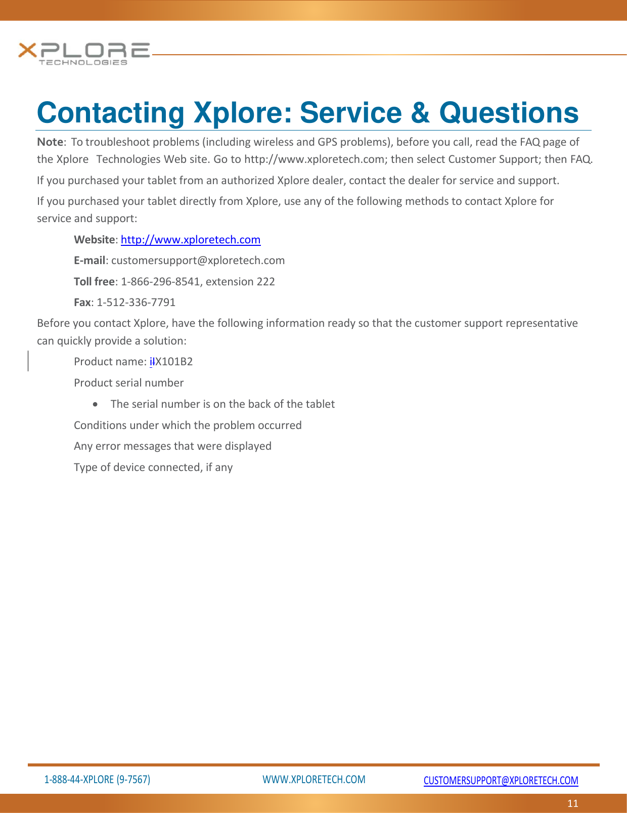 1‐888‐44‐XPLORE(9‐7567)WWW.XPLORETECH.COMCUSTOMERSUPPORT@XPLORETECH.COM11Contacting Xplore: Service &amp; Questions Note:Totroubleshootproblems(includingwirelessandGPSproblems),beforeyoucall,readtheFAQpageoftheXploreTechnologiesWebsite.Gotohttp://www.xploretech.com;thenselectCustomerSupport;thenFAQ.IfyoupurchasedyourtabletfromanauthorizedXploredealer,contactthedealerforserviceandsupport.IfyoupurchasedyourtabletdirectlyfromXplore,useanyofthefollowingmethodstocontactXploreforserviceandsupport:Website:http://www.xploretech.comE‐mail:customersupport@xploretech.comTollfree:1‐866‐296‐8541,extension222Fax:1‐512‐336‐7791BeforeyoucontactXplore,havethefollowinginformationreadysothatthecustomersupportrepresentativecanquicklyprovideasolution:Productname:iIX101B2Productserialnumber TheserialnumberisonthebackofthetabletConditionsunderwhichtheproblemoccurredAnyerrormessagesthatweredisplayedTypeofdeviceconnected,ifany