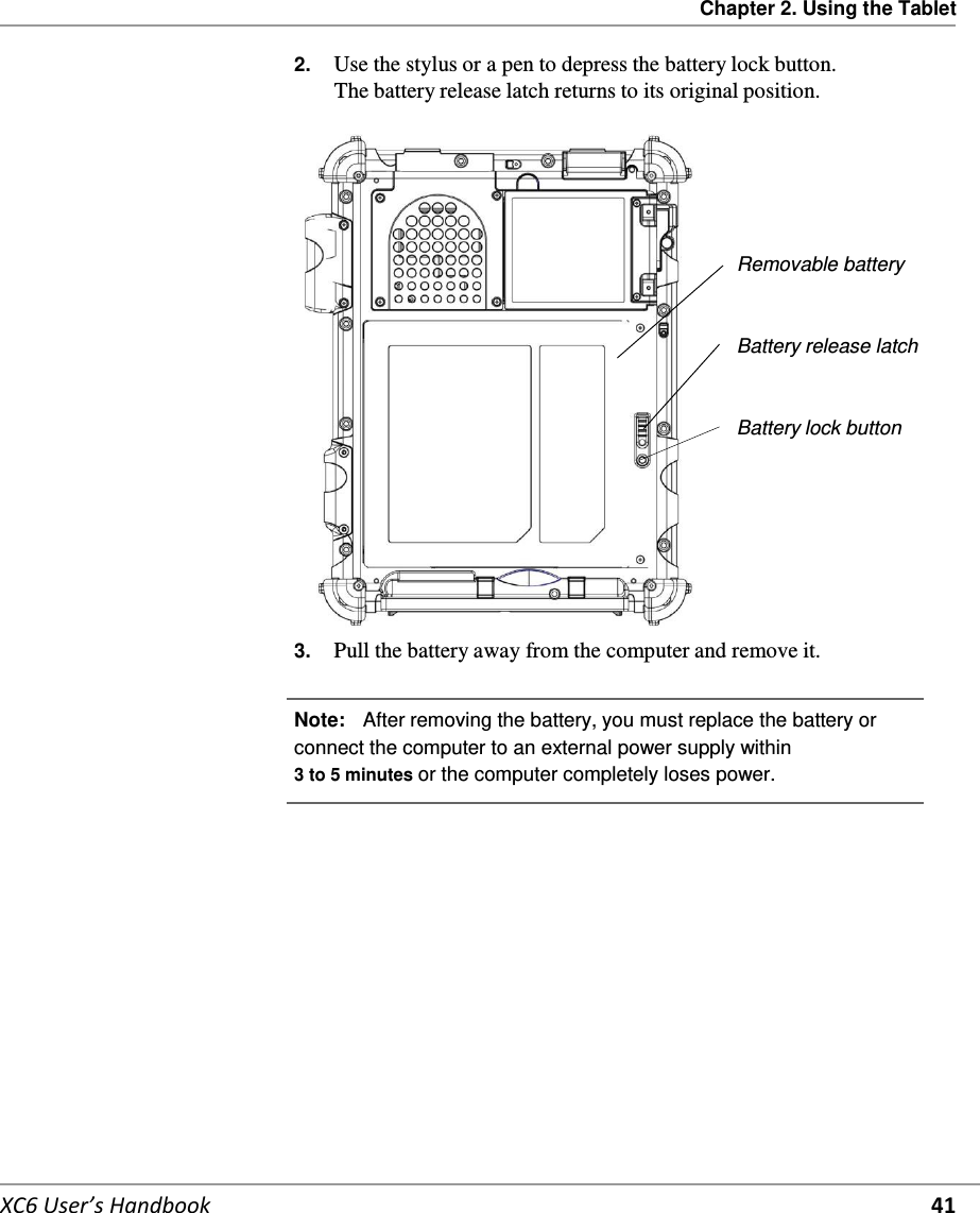 Chapter 2. Using the Tablet   XC6 User’s Handbook 41 2.  Use the stylus or a pen to depress the battery lock button. The battery release latch returns to its original position.        Removable battery   Battery release latch    Battery lock button          3.  Pull the battery away from the computer and remove it.   Note:   After removing the battery, you must replace the battery or connect the computer to an external power supply within 3 to 5 minutes or the computer completely loses power.       