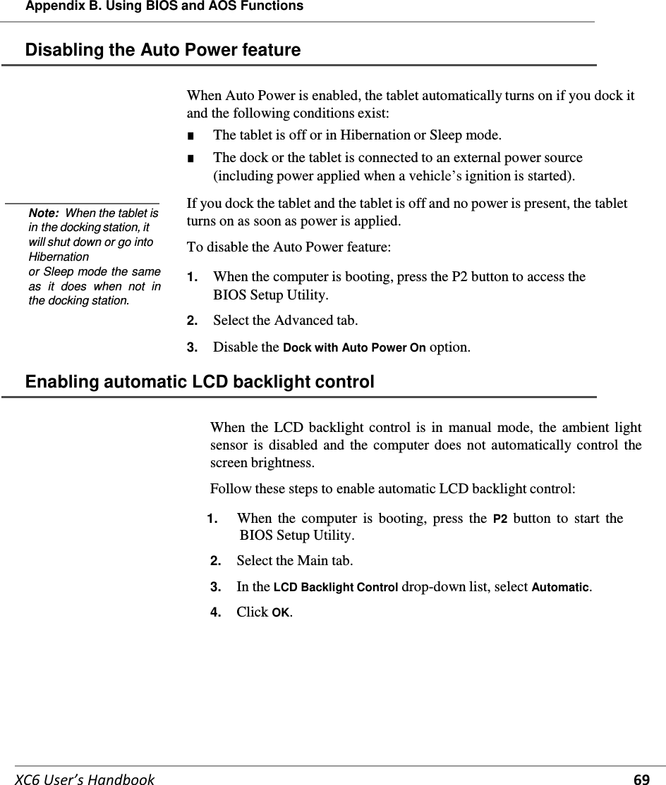   XC6 User’s Handbook 69 Appendix B. Using BIOS and AOS Functions   Disabling the Auto Power feature           Note:  When the tablet is in the docking station, it will shut down or go into Hibernation or Sleep mode the same as  it  does  when  not  in the docking station. When Auto Power is enabled, the tablet automatically turns on if you dock it and the following conditions exist: ■ The tablet is off or in Hibernation or Sleep mode. ■ The dock or the tablet is connected to an external power source (including power applied when a vehicle’s ignition is started).  If you dock the tablet and the tablet is off and no power is present, the tablet turns on as soon as power is applied.  To disable the Auto Power feature:  1.  When the computer is booting, press the P2 button to access the BIOS Setup Utility.  2.  Select the Advanced tab.  3.  Disable the Dock with Auto Power On option.  Enabling automatic LCD backlight control   When the LCD backlight control is in manual mode, the ambient light sensor is disabled and the  computer does not automatically control the screen brightness.  Follow these steps to enable automatic LCD backlight control:  1.      When the  computer  is booting,  press the  P2 button  to start  the BIOS Setup Utility.  2.    Select the Main tab.  3.    In the LCD Backlight Control drop-down list, select Automatic.  4.    Click OK.   