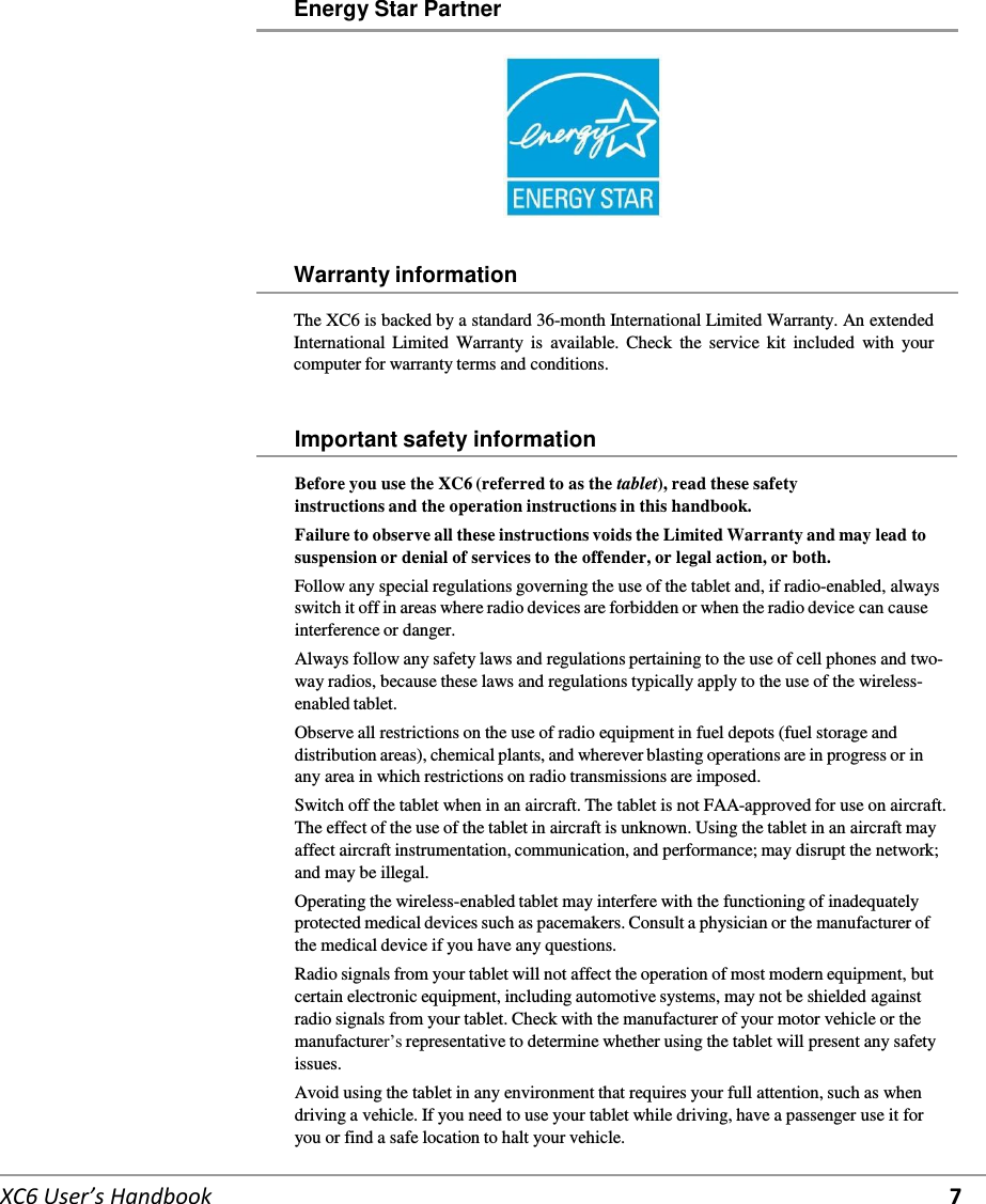     XC6 User’s Handbook 7 Energy Star Partner      Warranty information  The XC6 is backed by a standard 36-month International Limited Warranty. An extended International Limited Warranty  is  available.  Check  the  service  kit  included  with  your computer for warranty terms and conditions.   Important safety information  Before you use the XC6 (referred to as the tablet), read these safety instructions and the operation instructions in this handbook. Failure to observe all these instructions voids the Limited Warranty and may lead to suspension or denial of services to the offender, or legal action, or both. Follow any special regulations governing the use of the tablet and, if radio-enabled, always switch it off in areas where radio devices are forbidden or when the radio device can cause interference or danger. Always follow any safety laws and regulations pertaining to the use of cell phones and two-way radios, because these laws and regulations typically apply to the use of the wireless-enabled tablet. Observe all restrictions on the use of radio equipment in fuel depots (fuel storage and distribution areas), chemical plants, and wherever blasting operations are in progress or in any area in which restrictions on radio transmissions are imposed. Switch off the tablet when in an aircraft. The tablet is not FAA-approved for use on aircraft. The effect of the use of the tablet in aircraft is unknown. Using the tablet in an aircraft may affect aircraft instrumentation, communication, and performance; may disrupt the network; and may be illegal. Operating the wireless-enabled tablet may interfere with the functioning of inadequately protected medical devices such as pacemakers. Consult a physician or the manufacturer of the medical device if you have any questions. Radio signals from your tablet will not affect the operation of most modern equipment, but certain electronic equipment, including automotive systems, may not be shielded against radio signals from your tablet. Check with the manufacturer of your motor vehicle or the manufacturer’s representative to determine whether using the tablet will present any safety issues. Avoid using the tablet in any environment that requires your full attention, such as when driving a vehicle. If you need to use your tablet while driving, have a passenger use it for you or find a safe location to halt your vehicle. 