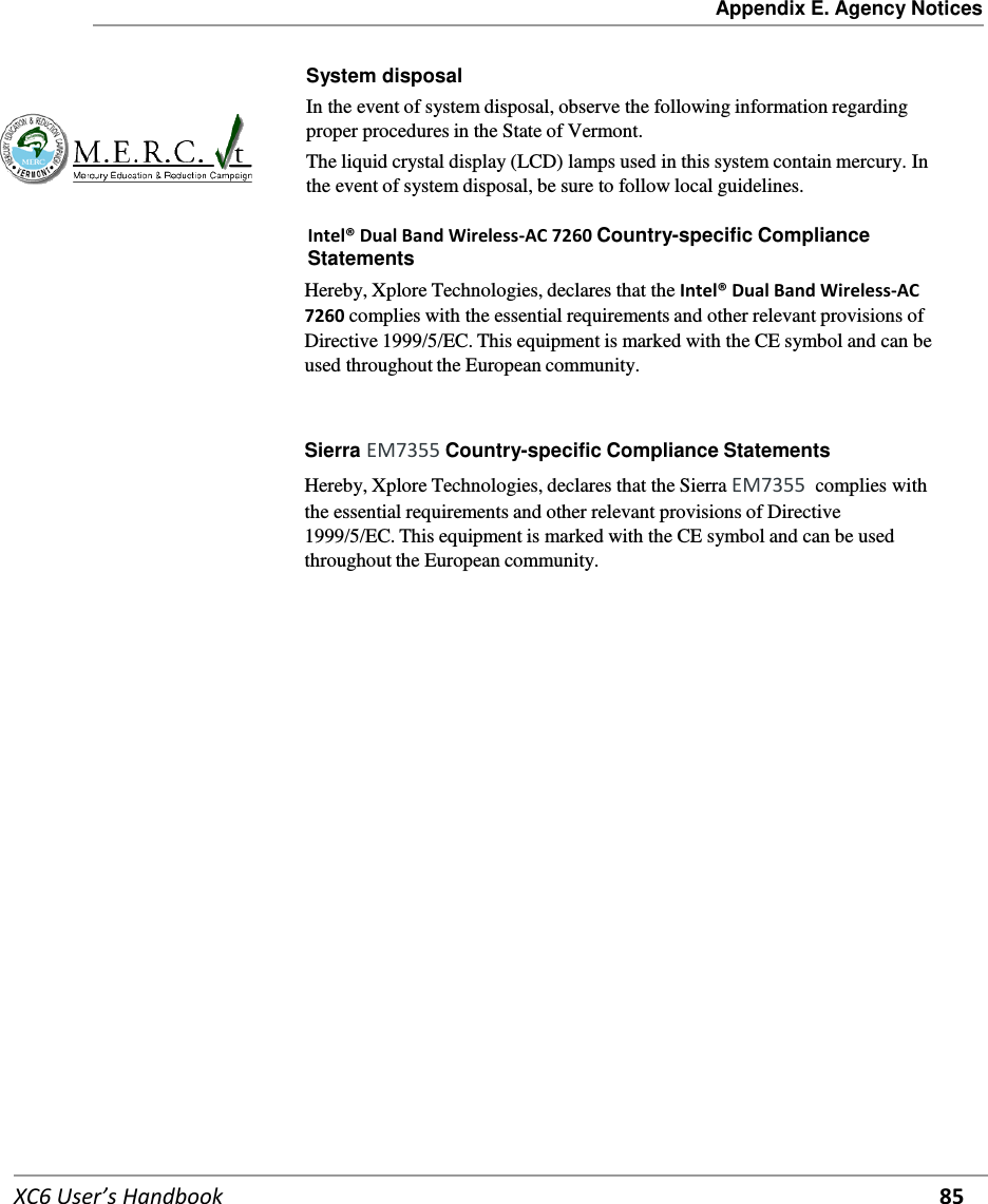 Appendix E. Agency Notices   XC6 User’s Handbook 85   System disposal In the event of system disposal, observe the following information regarding proper procedures in the State of Vermont. The liquid crystal display (LCD) lamps used in this system contain mercury. In the event of system disposal, be sure to follow local guidelines.  Intel® Dual Band Wireless-AC 7260 Country-specific Compliance Statements Hereby, Xplore Technologies, declares that the Intel® Dual Band Wireless-AC 7260 complies with the essential requirements and other relevant provisions of Directive 1999/5/EC. This equipment is marked with the CE symbol and can be used throughout the European community.    Sierra EM7355 Country-specific Compliance Statements Hereby, Xplore Technologies, declares that the Sierra EM7355  complies with the essential requirements and other relevant provisions of Directive 1999/5/EC. This equipment is marked with the CE symbol and can be used throughout the European community.         