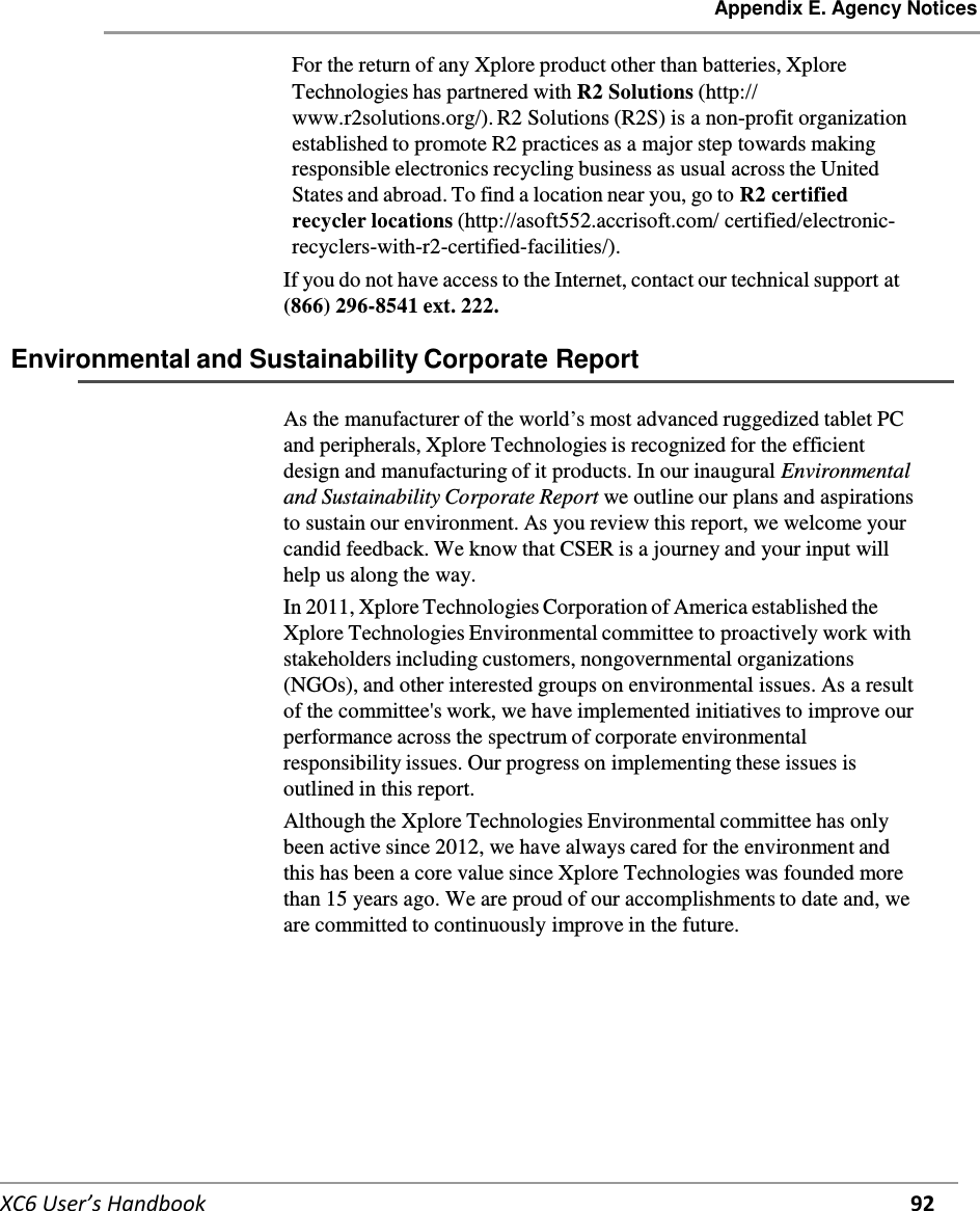 Appendix E. Agency Notices   XC6 User’s Handbook 92   For the return of any Xplore product other than batteries, Xplore Technologies has partnered with R2 Solutions (http:// www.r2solutions.org/). R2 Solutions (R2S) is a non-profit organization established to promote R2 practices as a major step towards making responsible electronics recycling business as usual across the United States and abroad. To find a location near you, go to R2 certified recycler locations (http://asoft552.accrisoft.com/ certified/electronic-recyclers-with-r2-certified-facilities/). If you do not have access to the Internet, contact our technical support at (866) 296-8541 ext. 222.  Environmental and Sustainability Corporate Report   As the manufacturer of the world’s most advanced ruggedized tablet PC and peripherals, Xplore Technologies is recognized for the efficient design and manufacturing of it products. In our inaugural Environmental and Sustainability Corporate Report we outline our plans and aspirations to sustain our environment. As you review this report, we welcome your candid feedback. We know that CSER is a journey and your input will help us along the way. In 2011, Xplore Technologies Corporation of America established the Xplore Technologies Environmental committee to proactively work with stakeholders including customers, nongovernmental organizations (NGOs), and other interested groups on environmental issues. As a result of the committee&apos;s work, we have implemented initiatives to improve our performance across the spectrum of corporate environmental responsibility issues. Our progress on implementing these issues is outlined in this report. Although the Xplore Technologies Environmental committee has only been active since 2012, we have always cared for the environment and this has been a core value since Xplore Technologies was founded more than 15 years ago. We are proud of our accomplishments to date and, we are committed to continuously improve in the future.     