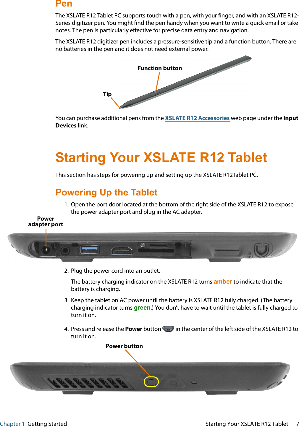 Chapter 1  Getting Started Starting Your XSLATE R12 Tablet 7Pen The XSLATE R12 Tablet PC supports touch with a pen, with your finger, and with an XSLATE R12-Series digitizer pen. You might find the pen handy when you want to write a quick email or take notes. The pen is particularly effective for precise data entry and navigation. The XSLATE R12 digitizer pen includes a pressure-sensitive tip and a function button. There are no batteries in the pen and it does not need external power.  TipFunction button You can purchase additional pens from the XSLATE R12 Accessories web page under the Input Devices link. Starting Your XSLATE R12 Tablet This section has steps for powering up and setting up the XSLATE R12Tablet PC.   Powering Up the Tablet 1. Open the port door located at the bottom of the right side of the XSLATE R12 to expose the power adapter port and plug in the AC adapter. Poweradapter port 2. Plug the power cord into an outlet. The battery charging indicator on the XSLATE R12 turns amber to indicate that the battery is charging. 3. Keep the tablet on AC power until the battery is XSLATE R12 fully charged. (The battery charging indicator turns green.) You don’t have to wait until the tablet is fully charged to turn it on. 4. Press and release the Power button   in the center of the left side of the XSLATE R12 to turn it on. Power button 
