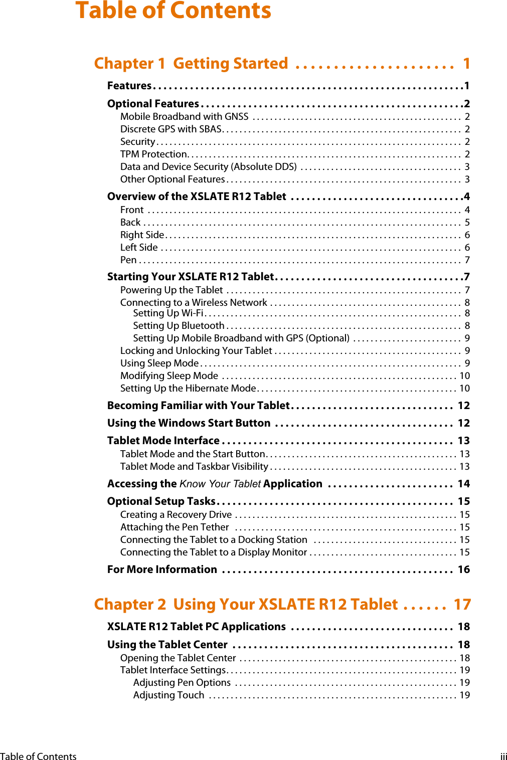 Table of Contents iiiChapter 1  Getting Started  . . . . . . . . . . . . . . . . . . . . .  1Features. . . . . . . . . . . . . . . . . . . . . . . . . . . . . . . . . . . . . . . . . . . . . . . . . . . . . . . . . . .1Optional Features . . . . . . . . . . . . . . . . . . . . . . . . . . . . . . . . . . . . . . . . . . . . . . . . . .2Mobile Broadband with GNSS  . . . . . . . . . . . . . . . . . . . . . . . . . . . . . . . . . . . . . . . . . . . . . . . .  2Discrete GPS with SBAS. . . . . . . . . . . . . . . . . . . . . . . . . . . . . . . . . . . . . . . . . . . . . . . . . . . . . . .  2Security . . . . . . . . . . . . . . . . . . . . . . . . . . . . . . . . . . . . . . . . . . . . . . . . . . . . . . . . . . . . . . . . . . . . . .  2TPM Protection. . . . . . . . . . . . . . . . . . . . . . . . . . . . . . . . . . . . . . . . . . . . . . . . . . . . . . . . . . . . . . .  2Data and Device Security (Absolute DDS)  . . . . . . . . . . . . . . . . . . . . . . . . . . . . . . . . . . . . .  3Other Optional Features . . . . . . . . . . . . . . . . . . . . . . . . . . . . . . . . . . . . . . . . . . . . . . . . . . . . . .  3Overview of the XSLATE R12 Tablet  . . . . . . . . . . . . . . . . . . . . . . . . . . . . . . . . .4Front  . . . . . . . . . . . . . . . . . . . . . . . . . . . . . . . . . . . . . . . . . . . . . . . . . . . . . . . . . . . . . . . . . . . . . . . .  4Back . . . . . . . . . . . . . . . . . . . . . . . . . . . . . . . . . . . . . . . . . . . . . . . . . . . . . . . . . . . . . . . . . . . . . . . . .  5Right Side. . . . . . . . . . . . . . . . . . . . . . . . . . . . . . . . . . . . . . . . . . . . . . . . . . . . . . . . . . . . . . . . . . . .  6Left Side . . . . . . . . . . . . . . . . . . . . . . . . . . . . . . . . . . . . . . . . . . . . . . . . . . . . . . . . . . . . . . . . . . . . .  6Pen . . . . . . . . . . . . . . . . . . . . . . . . . . . . . . . . . . . . . . . . . . . . . . . . . . . . . . . . . . . . . . . . . . . . . . . . . .  7Starting Your XSLATE R12 Tablet. . . . . . . . . . . . . . . . . . . . . . . . . . . . . . . . . . . .7Powering Up the Tablet  . . . . . . . . . . . . . . . . . . . . . . . . . . . . . . . . . . . . . . . . . . . . . . . . . . . . . .  7Connecting to a Wireless Network . . . . . . . . . . . . . . . . . . . . . . . . . . . . . . . . . . . . . . . . . . . .  8Setting Up Wi-Fi. . . . . . . . . . . . . . . . . . . . . . . . . . . . . . . . . . . . . . . . . . . . . . . . . . . . . . . . . . .  8Setting Up Bluetooth . . . . . . . . . . . . . . . . . . . . . . . . . . . . . . . . . . . . . . . . . . . . . . . . . . . . . . 8Setting Up Mobile Broadband with GPS (Optional)  . . . . . . . . . . . . . . . . . . . . . . . . .  9Locking and Unlocking Your Tablet . . . . . . . . . . . . . . . . . . . . . . . . . . . . . . . . . . . . . . . . . . .  9Using Sleep Mode . . . . . . . . . . . . . . . . . . . . . . . . . . . . . . . . . . . . . . . . . . . . . . . . . . . . . . . . . . . .  9Modifying Sleep Mode  . . . . . . . . . . . . . . . . . . . . . . . . . . . . . . . . . . . . . . . . . . . . . . . . . . . . . . 10Setting Up the Hibernate Mode. . . . . . . . . . . . . . . . . . . . . . . . . . . . . . . . . . . . . . . . . . . . . . 10Becoming Familiar with Your Tablet. . . . . . . . . . . . . . . . . . . . . . . . . . . . . . .  12Using the Windows Start Button  . . . . . . . . . . . . . . . . . . . . . . . . . . . . . . . . . .  12Tablet Mode Interface . . . . . . . . . . . . . . . . . . . . . . . . . . . . . . . . . . . . . . . . . . . .  13Tablet Mode and the Start Button. . . . . . . . . . . . . . . . . . . . . . . . . . . . . . . . . . . . . . . . . . . . 13Tablet Mode and Taskbar Visibility . . . . . . . . . . . . . . . . . . . . . . . . . . . . . . . . . . . . . . . . . . . 13Accessing the Know Your Tablet Application  . . . . . . . . . . . . . . . . . . . . . . . .  14Optional Setup Tasks. . . . . . . . . . . . . . . . . . . . . . . . . . . . . . . . . . . . . . . . . . . . .  15Creating a Recovery Drive  . . . . . . . . . . . . . . . . . . . . . . . . . . . . . . . . . . . . . . . . . . . . . . . . . . . 15Attaching the Pen Tether   . . . . . . . . . . . . . . . . . . . . . . . . . . . . . . . . . . . . . . . . . . . . . . . . . . . 15Connecting the Tablet to a Docking Station   . . . . . . . . . . . . . . . . . . . . . . . . . . . . . . . . . 15Connecting the Tablet to a Display Monitor . . . . . . . . . . . . . . . . . . . . . . . . . . . . . . . . . . 15For More Information  . . . . . . . . . . . . . . . . . . . . . . . . . . . . . . . . . . . . . . . . . . . .  16Chapter 2  Using Your XSLATE R12 Tablet . . . . . .  17XSLATE R12 Tablet PC Applications  . . . . . . . . . . . . . . . . . . . . . . . . . . . . . . .  18Using the Tablet Center  . . . . . . . . . . . . . . . . . . . . . . . . . . . . . . . . . . . . . . . . . .  18Opening the Tablet Center  . . . . . . . . . . . . . . . . . . . . . . . . . . . . . . . . . . . . . . . . . . . . . . . . . . 18Tablet Interface Settings. . . . . . . . . . . . . . . . . . . . . . . . . . . . . . . . . . . . . . . . . . . . . . . . . . . . . 19Adjusting Pen Options  . . . . . . . . . . . . . . . . . . . . . . . . . . . . . . . . . . . . . . . . . . . . . . . . . . . 19Adjusting Touch  . . . . . . . . . . . . . . . . . . . . . . . . . . . . . . . . . . . . . . . . . . . . . . . . . . . . . . . . . 19Table of Contents 