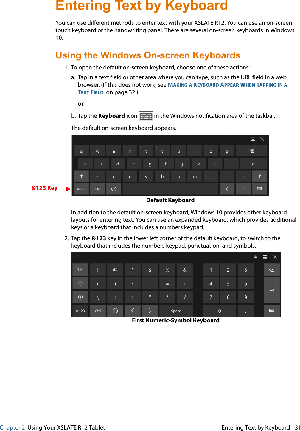 Chapter 2  Using Your XSLATE R12 Tablet Entering Text by Keyboard 31Entering Text by Keyboard You can use different methods to enter text with your XSLATE R12. You can use an on-screen touch keyboard or the handwriting panel. There are several on-screen keyboards in Windows 10. Using the Windows On-screen Keyboards 1. To open the default on-screen keyboard, choose one of these actions:   a. Tap in a text field or other area where you can type, such as the URL field in a web browser. (If this does not work, see MAKING A KEYBOARD APPEAR WHEN TAPPING IN A TEXT FIELD  on page 32.) or b. Tap the Keyboard icon   in the Windows notification area of the taskbar. The default on-screen keyboard appears.  &amp;123 KeyDefault Keyboard In addition to the default on-screen keyboard, Windows 10 provides other keyboard layouts for entering text. You can use an expanded keyboard, which provides additional keys or a keyboard that includes a numbers keypad. 2. Tap the &amp;123 key in the lower left corner of the default keyboard, to switch to the keyboard that includes the numbers keypad, punctuation, and symbols. First Numeric-Symbol Keyboard     