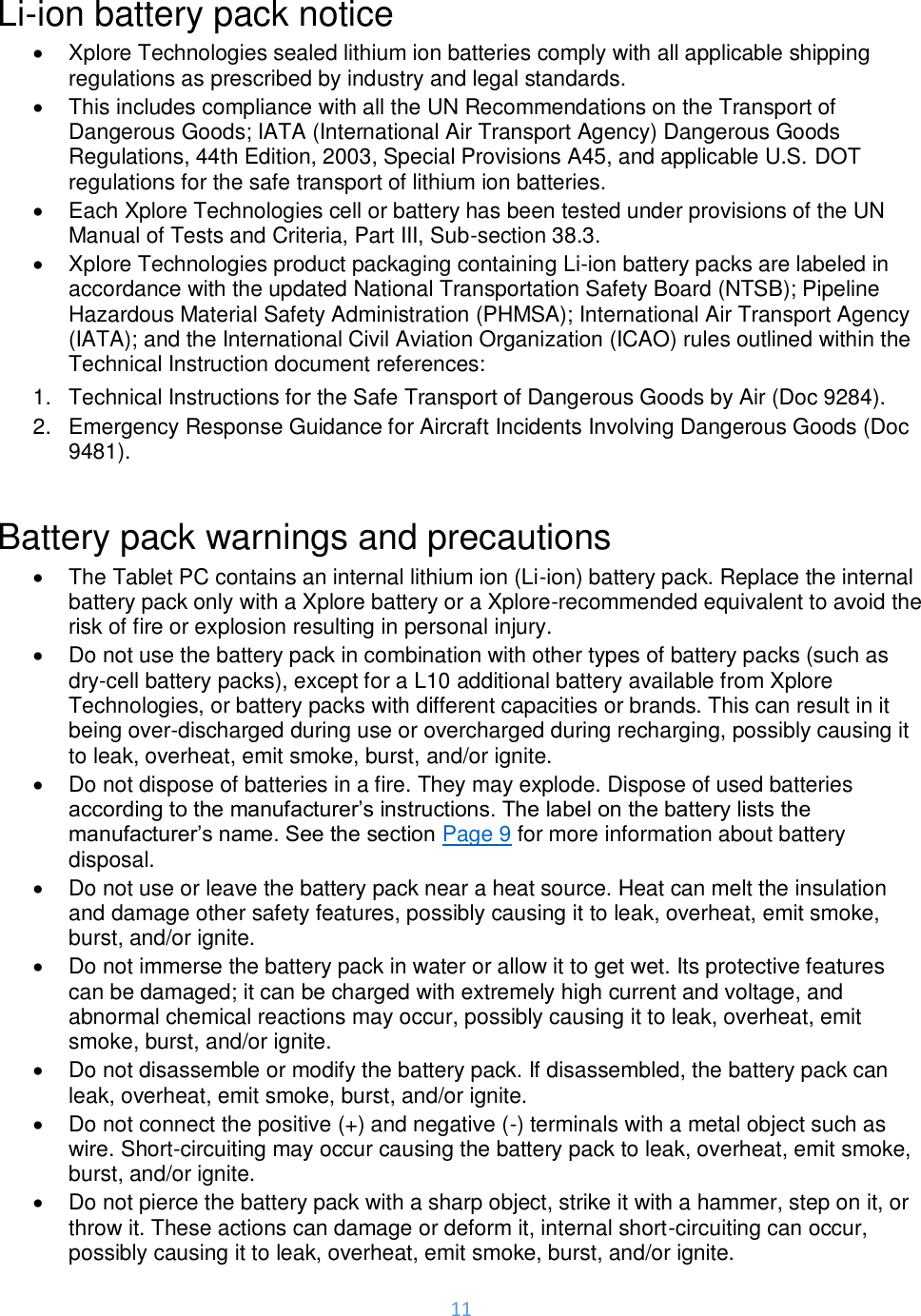 11  Li-ion battery pack notice •  Xplore Technologies sealed lithium ion batteries comply with all applicable shipping regulations as prescribed by industry and legal standards.  •  This includes compliance with all the UN Recommendations on the Transport of Dangerous Goods; IATA (International Air Transport Agency) Dangerous Goods Regulations, 44th Edition, 2003, Special Provisions A45, and applicable U.S. DOT regulations for the safe transport of lithium ion batteries.  •  Each Xplore Technologies cell or battery has been tested under provisions of the UN Manual of Tests and Criteria, Part III, Sub-section 38.3. •  Xplore Technologies product packaging containing Li-ion battery packs are labeled in accordance with the updated National Transportation Safety Board (NTSB); Pipeline Hazardous Material Safety Administration (PHMSA); International Air Transport Agency (IATA); and the International Civil Aviation Organization (ICAO) rules outlined within the Technical Instruction document references: 1.  Technical Instructions for the Safe Transport of Dangerous Goods by Air (Doc 9284). 2.  Emergency Response Guidance for Aircraft Incidents Involving Dangerous Goods (Doc 9481).  Battery pack warnings and precautions •  The Tablet PC contains an internal lithium ion (Li-ion) battery pack. Replace the internal battery pack only with a Xplore battery or a Xplore-recommended equivalent to avoid the risk of fire or explosion resulting in personal injury. •  Do not use the battery pack in combination with other types of battery packs (such as dry-cell battery packs), except for a L10 additional battery available from Xplore Technologies, or battery packs with different capacities or brands. This can result in it being over-discharged during use or overcharged during recharging, possibly causing it to leak, overheat, emit smoke, burst, and/or ignite. •  Do not dispose of batteries in a fire. They may explode. Dispose of used batteries according to the manufacturer’s instructions. The label on the battery lists the manufacturer’s name. See the section Page 9 for more information about battery disposal. •  Do not use or leave the battery pack near a heat source. Heat can melt the insulation and damage other safety features, possibly causing it to leak, overheat, emit smoke, burst, and/or ignite. •  Do not immerse the battery pack in water or allow it to get wet. Its protective features can be damaged; it can be charged with extremely high current and voltage, and abnormal chemical reactions may occur, possibly causing it to leak, overheat, emit smoke, burst, and/or ignite. •  Do not disassemble or modify the battery pack. If disassembled, the battery pack can leak, overheat, emit smoke, burst, and/or ignite. •  Do not connect the positive (+) and negative (-) terminals with a metal object such as wire. Short-circuiting may occur causing the battery pack to leak, overheat, emit smoke, burst, and/or ignite. •  Do not pierce the battery pack with a sharp object, strike it with a hammer, step on it, or throw it. These actions can damage or deform it, internal short-circuiting can occur, possibly causing it to leak, overheat, emit smoke, burst, and/or ignite. 