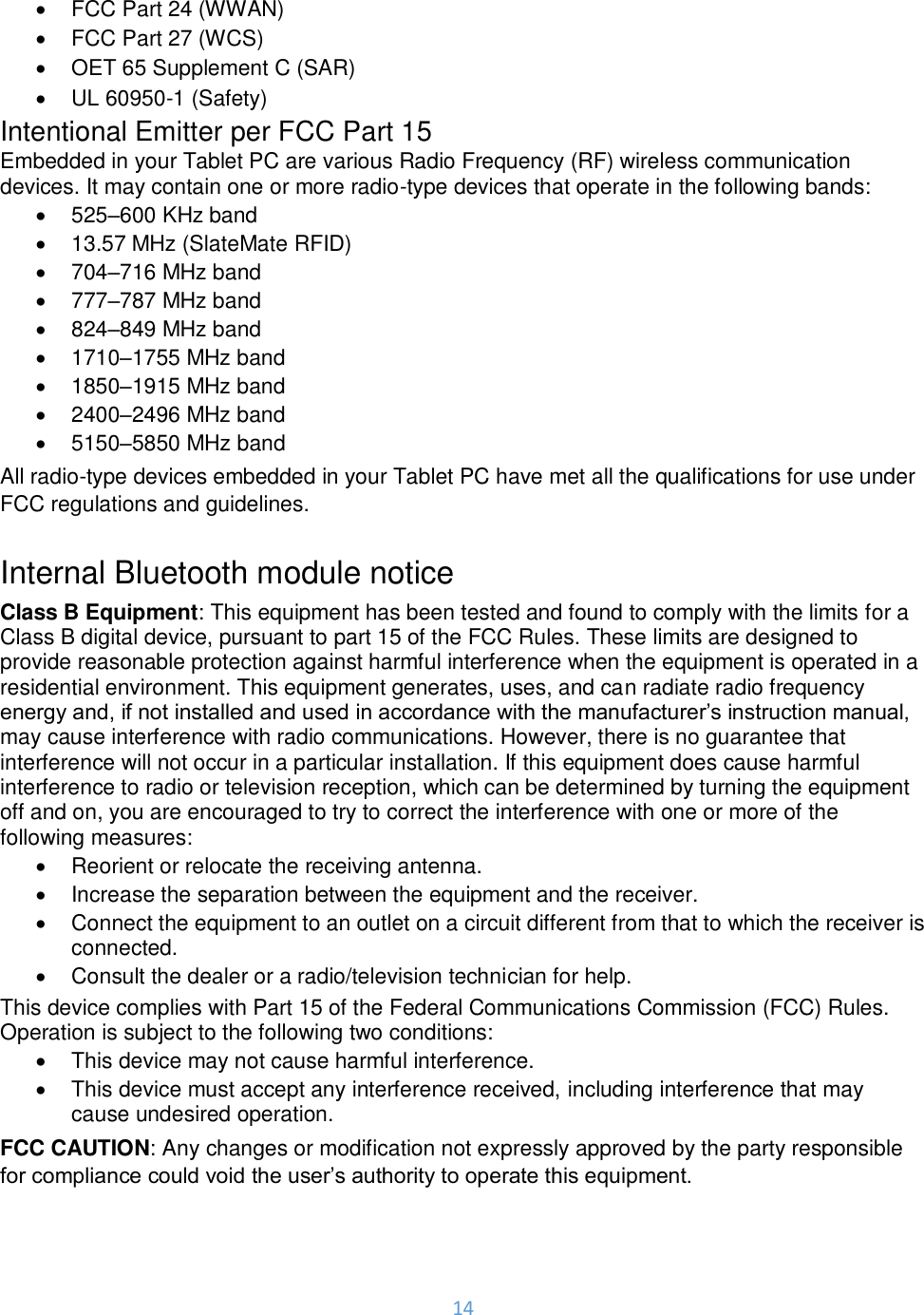 14  •  FCC Part 24 (WWAN) •  FCC Part 27 (WCS) •  OET 65 Supplement C (SAR) •  UL 60950-1 (Safety) Intentional Emitter per FCC Part 15 Embedded in your Tablet PC are various Radio Frequency (RF) wireless communication devices. It may contain one or more radio-type devices that operate in the following bands: •  525–600 KHz band •  13.57 MHz (SlateMate RFID) •  704–716 MHz band •  777–787 MHz band •  824–849 MHz band •  1710–1755 MHz band •  1850–1915 MHz band •  2400–2496 MHz band  •  5150–5850 MHz band  All radio-type devices embedded in your Tablet PC have met all the qualifications for use under FCC regulations and guidelines.  Internal Bluetooth module notice Class B Equipment: This equipment has been tested and found to comply with the limits for a Class B digital device, pursuant to part 15 of the FCC Rules. These limits are designed to provide reasonable protection against harmful interference when the equipment is operated in a residential environment. This equipment generates, uses, and can radiate radio frequency energy and, if not installed and used in accordance with the manufacturer’s instruction manual, may cause interference with radio communications. However, there is no guarantee that interference will not occur in a particular installation. If this equipment does cause harmful interference to radio or television reception, which can be determined by turning the equipment off and on, you are encouraged to try to correct the interference with one or more of the following measures: •  Reorient or relocate the receiving antenna. •  Increase the separation between the equipment and the receiver. •  Connect the equipment to an outlet on a circuit different from that to which the receiver is connected. •  Consult the dealer or a radio/television technician for help. This device complies with Part 15 of the Federal Communications Commission (FCC) Rules. Operation is subject to the following two conditions: •  This device may not cause harmful interference. •  This device must accept any interference received, including interference that may cause undesired operation.  FCC CAUTION: Any changes or modification not expressly approved by the party responsible for compliance could void the user’s authority to operate this equipment.  