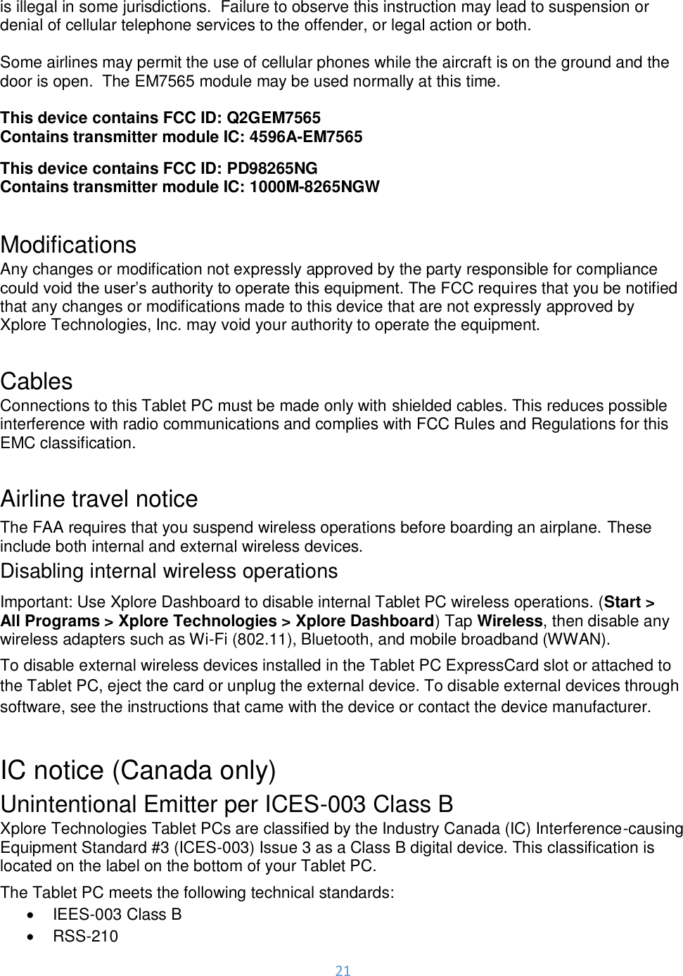 21  is illegal in some jurisdictions.  Failure to observe this instruction may lead to suspension or denial of cellular telephone services to the offender, or legal action or both.  Some airlines may permit the use of cellular phones while the aircraft is on the ground and the door is open.  The EM7565 module may be used normally at this time.  This device contains FCC ID: Q2GEM7565 Contains transmitter module IC: 4596A-EM7565 This device contains FCC ID: PD98265NG Contains transmitter module IC: 1000M-8265NGW  Modifications Any changes or modification not expressly approved by the party responsible for compliance could void the user’s authority to operate this equipment. The FCC requires that you be notified that any changes or modifications made to this device that are not expressly approved by Xplore Technologies, Inc. may void your authority to operate the equipment.   Cables Connections to this Tablet PC must be made only with shielded cables. This reduces possible interference with radio communications and complies with FCC Rules and Regulations for this EMC classification.  Airline travel notice The FAA requires that you suspend wireless operations before boarding an airplane. These include both internal and external wireless devices. Disabling internal wireless operations Important: Use Xplore Dashboard to disable internal Tablet PC wireless operations. (Start &gt; All Programs &gt; Xplore Technologies &gt; Xplore Dashboard) Tap Wireless, then disable any wireless adapters such as Wi-Fi (802.11), Bluetooth, and mobile broadband (WWAN). To disable external wireless devices installed in the Tablet PC ExpressCard slot or attached to the Tablet PC, eject the card or unplug the external device. To disable external devices through software, see the instructions that came with the device or contact the device manufacturer.  IC notice (Canada only)  Unintentional Emitter per ICES-003 Class B Xplore Technologies Tablet PCs are classified by the Industry Canada (IC) Interference-causing Equipment Standard #3 (ICES-003) Issue 3 as a Class B digital device. This classification is located on the label on the bottom of your Tablet PC.  The Tablet PC meets the following technical standards: •  IEES-003 Class B •  RSS-210 