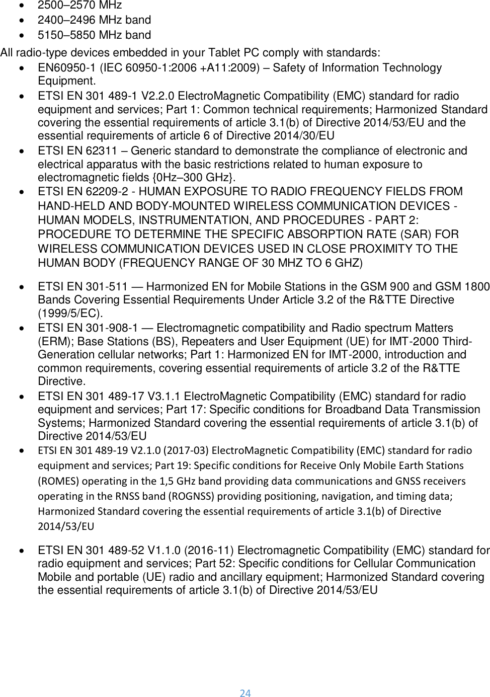 24  •  2500–2570 MHz •  2400–2496 MHz band •  5150–5850 MHz band All radio-type devices embedded in your Tablet PC comply with standards: •  EN60950-1 (IEC 60950-1:2006 +A11:2009) – Safety of Information Technology Equipment. • ETSI EN 301 489-1 V2.2.0 ElectroMagnetic Compatibility (EMC) standard for radio equipment and services; Part 1: Common technical requirements; Harmonized Standard covering the essential requirements of article 3.1(b) of Directive 2014/53/EU and the essential requirements of article 6 of Directive 2014/30/EU •  ETSI EN 62311 – Generic standard to demonstrate the compliance of electronic and electrical apparatus with the basic restrictions related to human exposure to electromagnetic fields {0Hz–300 GHz}. •  ETSI EN 62209-2 - HUMAN EXPOSURE TO RADIO FREQUENCY FIELDS FROM HAND-HELD AND BODY-MOUNTED WIRELESS COMMUNICATION DEVICES - HUMAN MODELS, INSTRUMENTATION, AND PROCEDURES - PART 2: PROCEDURE TO DETERMINE THE SPECIFIC ABSORPTION RATE (SAR) FOR WIRELESS COMMUNICATION DEVICES USED IN CLOSE PROXIMITY TO THE HUMAN BODY (FREQUENCY RANGE OF 30 MHZ TO 6 GHZ) •  ETSI EN 301-511 — Harmonized EN for Mobile Stations in the GSM 900 and GSM 1800 Bands Covering Essential Requirements Under Article 3.2 of the R&amp;TTE Directive (1999/5/EC). •  ETSI EN 301-908-1 — Electromagnetic compatibility and Radio spectrum Matters (ERM); Base Stations (BS), Repeaters and User Equipment (UE) for IMT-2000 Third-Generation cellular networks; Part 1: Harmonized EN for IMT-2000, introduction and common requirements, covering essential requirements of article 3.2 of the R&amp;TTE Directive. •  ETSI EN 301 489-17 V3.1.1 ElectroMagnetic Compatibility (EMC) standard for radio equipment and services; Part 17: Specific conditions for Broadband Data Transmission Systems; Harmonized Standard covering the essential requirements of article 3.1(b) of Directive 2014/53/EU • ETSI EN 301 489-19 V2.1.0 (2017-03) ElectroMagnetic Compatibility (EMC) standard for radio equipment and services; Part 19: Specific conditions for Receive Only Mobile Earth Stations (ROMES) operating in the 1,5 GHz band providing data communications and GNSS receivers operating in the RNSS band (ROGNSS) providing positioning, navigation, and timing data; Harmonized Standard covering the essential requirements of article 3.1(b) of Directive 2014/53/EU •  ETSI EN 301 489-52 V1.1.0 (2016-11) Electromagnetic Compatibility (EMC) standard for radio equipment and services; Part 52: Specific conditions for Cellular Communication Mobile and portable (UE) radio and ancillary equipment; Harmonized Standard covering the essential requirements of article 3.1(b) of Directive 2014/53/EU  