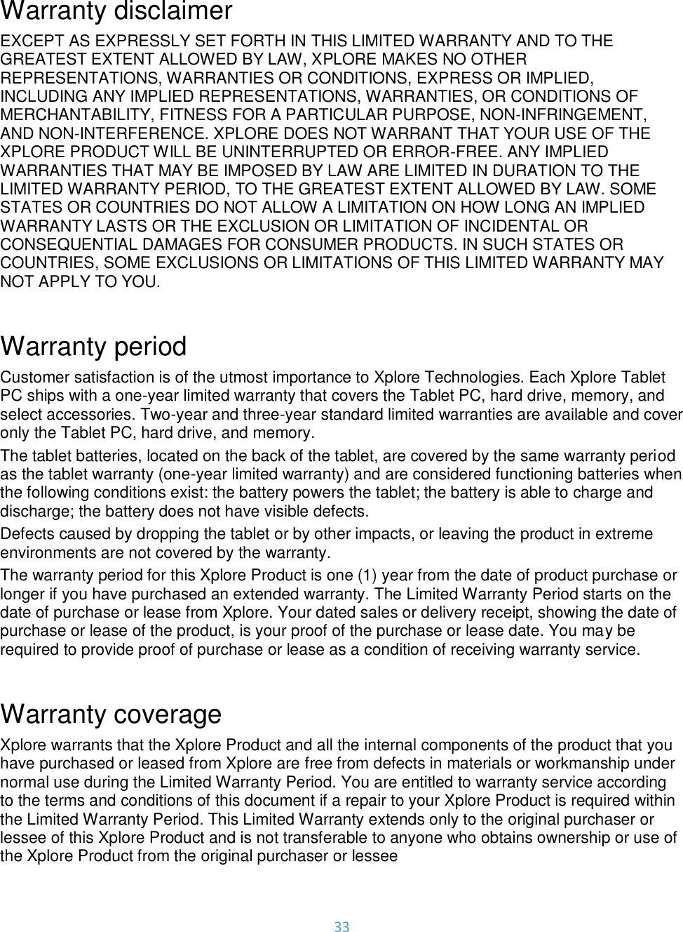 33   Warranty disclaimer EXCEPT AS EXPRESSLY SET FORTH IN THIS LIMITED WARRANTY AND TO THE GREATEST EXTENT ALLOWED BY LAW, XPLORE MAKES NO OTHER REPRESENTATIONS, WARRANTIES OR CONDITIONS, EXPRESS OR IMPLIED, INCLUDING ANY IMPLIED REPRESENTATIONS, WARRANTIES, OR CONDITIONS OF MERCHANTABILITY, FITNESS FOR A PARTICULAR PURPOSE, NON-INFRINGEMENT, AND NON-INTERFERENCE. XPLORE DOES NOT WARRANT THAT YOUR USE OF THE XPLORE PRODUCT WILL BE UNINTERRUPTED OR ERROR-FREE. ANY IMPLIED WARRANTIES THAT MAY BE IMPOSED BY LAW ARE LIMITED IN DURATION TO THE LIMITED WARRANTY PERIOD, TO THE GREATEST EXTENT ALLOWED BY LAW. SOME STATES OR COUNTRIES DO NOT ALLOW A LIMITATION ON HOW LONG AN IMPLIED WARRANTY LASTS OR THE EXCLUSION OR LIMITATION OF INCIDENTAL OR CONSEQUENTIAL DAMAGES FOR CONSUMER PRODUCTS. IN SUCH STATES OR COUNTRIES, SOME EXCLUSIONS OR LIMITATIONS OF THIS LIMITED WARRANTY MAY NOT APPLY TO YOU.   Warranty period Customer satisfaction is of the utmost importance to Xplore Technologies. Each Xplore Tablet PC ships with a one-year limited warranty that covers the Tablet PC, hard drive, memory, and select accessories. Two-year and three-year standard limited warranties are available and cover only the Tablet PC, hard drive, and memory.  The tablet batteries, located on the back of the tablet, are covered by the same warranty period as the tablet warranty (one-year limited warranty) and are considered functioning batteries when the following conditions exist: the battery powers the tablet; the battery is able to charge and discharge; the battery does not have visible defects. Defects caused by dropping the tablet or by other impacts, or leaving the product in extreme environments are not covered by the warranty.  The warranty period for this Xplore Product is one (1) year from the date of product purchase or longer if you have purchased an extended warranty. The Limited Warranty Period starts on the date of purchase or lease from Xplore. Your dated sales or delivery receipt, showing the date of purchase or lease of the product, is your proof of the purchase or lease date. You may be required to provide proof of purchase or lease as a condition of receiving warranty service.  Warranty coverage Xplore warrants that the Xplore Product and all the internal components of the product that you have purchased or leased from Xplore are free from defects in materials or workmanship under normal use during the Limited Warranty Period. You are entitled to warranty service according to the terms and conditions of this document if a repair to your Xplore Product is required within the Limited Warranty Period. This Limited Warranty extends only to the original purchaser or lessee of this Xplore Product and is not transferable to anyone who obtains ownership or use of the Xplore Product from the original purchaser or lessee  