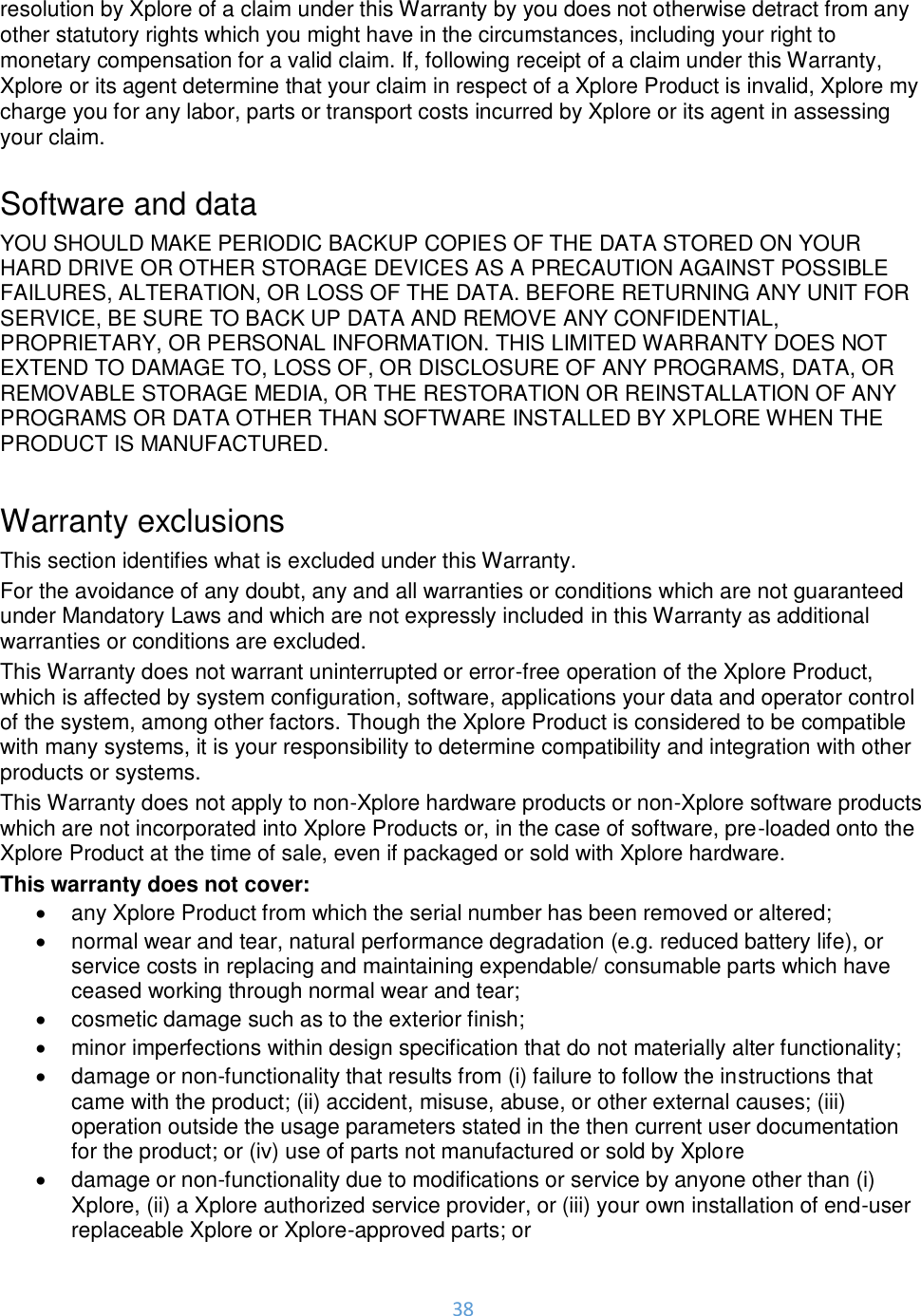 38  resolution by Xplore of a claim under this Warranty by you does not otherwise detract from any other statutory rights which you might have in the circumstances, including your right to monetary compensation for a valid claim. If, following receipt of a claim under this Warranty, Xplore or its agent determine that your claim in respect of a Xplore Product is invalid, Xplore my charge you for any labor, parts or transport costs incurred by Xplore or its agent in assessing your claim.  Software and data YOU SHOULD MAKE PERIODIC BACKUP COPIES OF THE DATA STORED ON YOUR HARD DRIVE OR OTHER STORAGE DEVICES AS A PRECAUTION AGAINST POSSIBLE FAILURES, ALTERATION, OR LOSS OF THE DATA. BEFORE RETURNING ANY UNIT FOR SERVICE, BE SURE TO BACK UP DATA AND REMOVE ANY CONFIDENTIAL, PROPRIETARY, OR PERSONAL INFORMATION. THIS LIMITED WARRANTY DOES NOT EXTEND TO DAMAGE TO, LOSS OF, OR DISCLOSURE OF ANY PROGRAMS, DATA, OR REMOVABLE STORAGE MEDIA, OR THE RESTORATION OR REINSTALLATION OF ANY PROGRAMS OR DATA OTHER THAN SOFTWARE INSTALLED BY XPLORE WHEN THE PRODUCT IS MANUFACTURED.  Warranty exclusions This section identifies what is excluded under this Warranty. For the avoidance of any doubt, any and all warranties or conditions which are not guaranteed under Mandatory Laws and which are not expressly included in this Warranty as additional warranties or conditions are excluded. This Warranty does not warrant uninterrupted or error-free operation of the Xplore Product, which is affected by system configuration, software, applications your data and operator control of the system, among other factors. Though the Xplore Product is considered to be compatible with many systems, it is your responsibility to determine compatibility and integration with other products or systems. This Warranty does not apply to non-Xplore hardware products or non-Xplore software products which are not incorporated into Xplore Products or, in the case of software, pre-loaded onto the Xplore Product at the time of sale, even if packaged or sold with Xplore hardware. This warranty does not cover: •  any Xplore Product from which the serial number has been removed or altered; •  normal wear and tear, natural performance degradation (e.g. reduced battery life), or service costs in replacing and maintaining expendable/ consumable parts which have ceased working through normal wear and tear; •  cosmetic damage such as to the exterior finish; •  minor imperfections within design specification that do not materially alter functionality; •  damage or non-functionality that results from (i) failure to follow the instructions that came with the product; (ii) accident, misuse, abuse, or other external causes; (iii) operation outside the usage parameters stated in the then current user documentation for the product; or (iv) use of parts not manufactured or sold by Xplore •  damage or non-functionality due to modifications or service by anyone other than (i) Xplore, (ii) a Xplore authorized service provider, or (iii) your own installation of end-user replaceable Xplore or Xplore-approved parts; or 