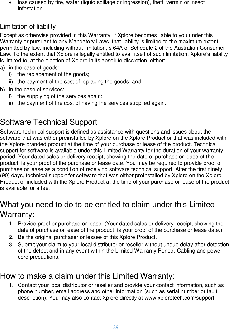 39  •  loss caused by fire, water (liquid spillage or ingression), theft, vermin or insect infestation.  Limitation of liability Except as otherwise provided in this Warranty, if Xplore becomes liable to you under this Warranty or pursuant to any Mandatory Laws, that liability is limited to the maximum extent permitted by law, including without limitation, s 64A of Schedule 2 of the Australian Consumer Law. To the extent that Xplore is legally entitled to avail itself of such limitation, Xplore’s liability is limited to, at the election of Xplore in its absolute discretion, either: a)  in the case of goods: i)  the replacement of the goods;  ii)  the payment of the cost of replacing the goods; and b)  in the case of services: i)  the supplying of the services again; ii)  the payment of the cost of having the services supplied again.  Software Technical Support Software technical support is defined as assistance with questions and issues about the software that was either preinstalled by Xplore on the Xplore Product or that was included with the Xplore branded product at the time of your purchase or lease of the product. Technical support for software is available under this Limited Warranty for the duration of your warranty period. Your dated sales or delivery receipt, showing the date of purchase or lease of the product, is your proof of the purchase or lease date. You may be required to provide proof of purchase or lease as a condition of receiving software technical support. After the first ninety (90) days, technical support for software that was either preinstalled by Xplore on the Xplore Product or included with the Xplore Product at the time of your purchase or lease of the product is available for a fee.  What you need to do to be entitled to claim under this Limited Warranty: 1.  Provide proof or purchase or lease. (Your dated sales or delivery receipt, showing the date of purchase or lease of the product, is your proof of the purchase or lease date.) 2.  Be the original purchaser or lessee of this Xplore Product. 3.  Submit your claim to your local distributor or reseller without undue delay after detection of the defect and in any event within the Limited Warranty Period. Cabling and power cord precautions.  How to make a claim under this Limited Warranty: 1.  Contact your local distributor or reseller and provide your contact information, such as phone number, email address and other information (such as serial number or fault description). You may also contact Xplore directly at www.xploretech.com/support. 