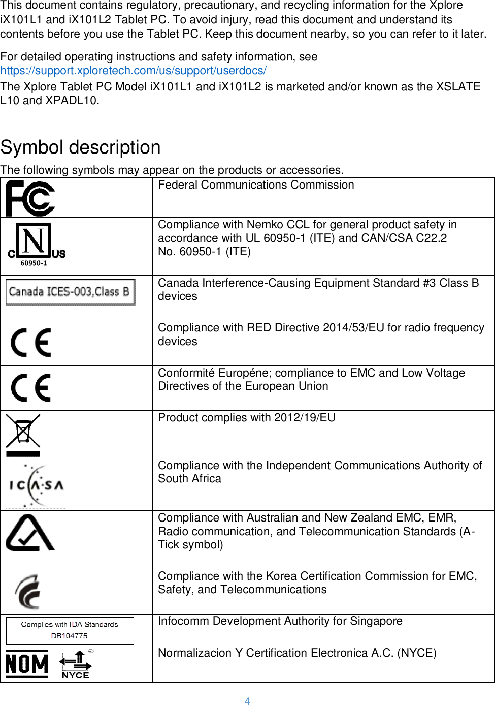 4  This document contains regulatory, precautionary, and recycling information for the Xplore iX101L1 and iX101L2 Tablet PC. To avoid injury, read this document and understand its contents before you use the Tablet PC. Keep this document nearby, so you can refer to it later. For detailed operating instructions and safety information, see  https://support.xploretech.com/us/support/userdocs/ The Xplore Tablet PC Model iX101L1 and iX101L2 is marketed and/or known as the XSLATE L10 and XPADL10.  Symbol description The following symbols may appear on the products or accessories.  Federal Communications Commission   Compliance with Nemko CCL for general product safety in accordance with UL 60950-1 (ITE) and CAN/CSA C22.2 No. 60950-1 (ITE)   Canada Interference-Causing Equipment Standard #3 Class B devices   Compliance with RED Directive 2014/53/EU for radio frequency devices   Conformité Européne; compliance to EMC and Low Voltage Directives of the European Union   Product complies with 2012/19/EU   Compliance with the Independent Communications Authority of South Africa   Compliance with Australian and New Zealand EMC, EMR, Radio communication, and Telecommunication Standards (A-Tick symbol)   Compliance with the Korea Certification Commission for EMC, Safety, and Telecommunications   Infocomm Development Authority for Singapore   Normalizacion Y Certification Electronica A.C. (NYCE)  