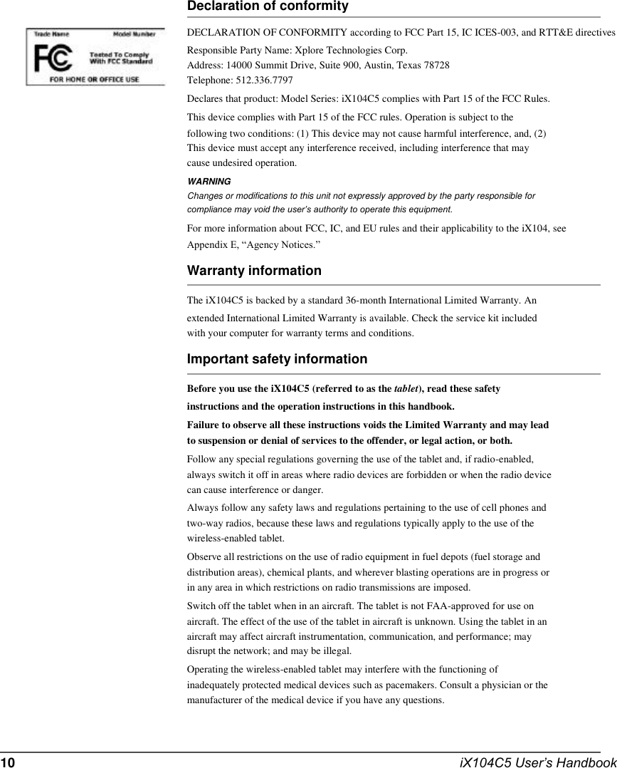          Declaration of conformity DECLARATION OF CONFORMITY according to FCC Part 15, IC ICES-003, and RTT&amp;E directives Responsible Party Name: Xplore Technologies Corp. Address: 14000 Summit Drive, Suite 900, Austin, Texas 78728 Telephone: 512.336.7797 Declares that product: Model Series: iX104C5 complies with Part 15 of the FCC Rules. This device complies with Part 15 of the FCC rules. Operation is subject to the following two conditions: (1) This device may not cause harmful interference, and, (2) This device must accept any interference received, including interference that may cause undesired operation. WARNING Changes or modifications to this unit not expressly approved by the party responsible for compliance may void the user’s authority to operate this equipment. For more information about FCC, IC, and EU rules and their applicability to the iX104, see Appendix E, “Agency Notices.” Warranty information The iX104C5 is backed by a standard 36-month International Limited Warranty. An extended International Limited Warranty is available. Check the service kit included with your computer for warranty terms and conditions. Important safety information Before you use the iX104C5 (referred to as the tablet), read these safety instructions and the operation instructions in this handbook. Failure to observe all these instructions voids the Limited Warranty and may lead to suspension or denial of services to the offender, or legal action, or both. Follow any special regulations governing the use of the tablet and, if radio-enabled, always switch it off in areas where radio devices are forbidden or when the radio device can cause interference or danger. Always follow any safety laws and regulations pertaining to the use of cell phones and two-way radios, because these laws and regulations typically apply to the use of the wireless-enabled tablet. Observe all restrictions on the use of radio equipment in fuel depots (fuel storage and distribution areas), chemical plants, and wherever blasting operations are in progress or in any area in which restrictions on radio transmissions are imposed. Switch off the tablet when in an aircraft. The tablet is not FAA-approved for use on aircraft. The effect of the use of the tablet in aircraft is unknown. Using the tablet in an aircraft may affect aircraft instrumentation, communication, and performance; may disrupt the network; and may be illegal. Operating the wireless-enabled tablet may interfere with the functioning of inadequately protected medical devices such as pacemakers. Consult a physician or the manufacturer of the medical device if you have any questions.    10    iX104C5 User’s Handbook