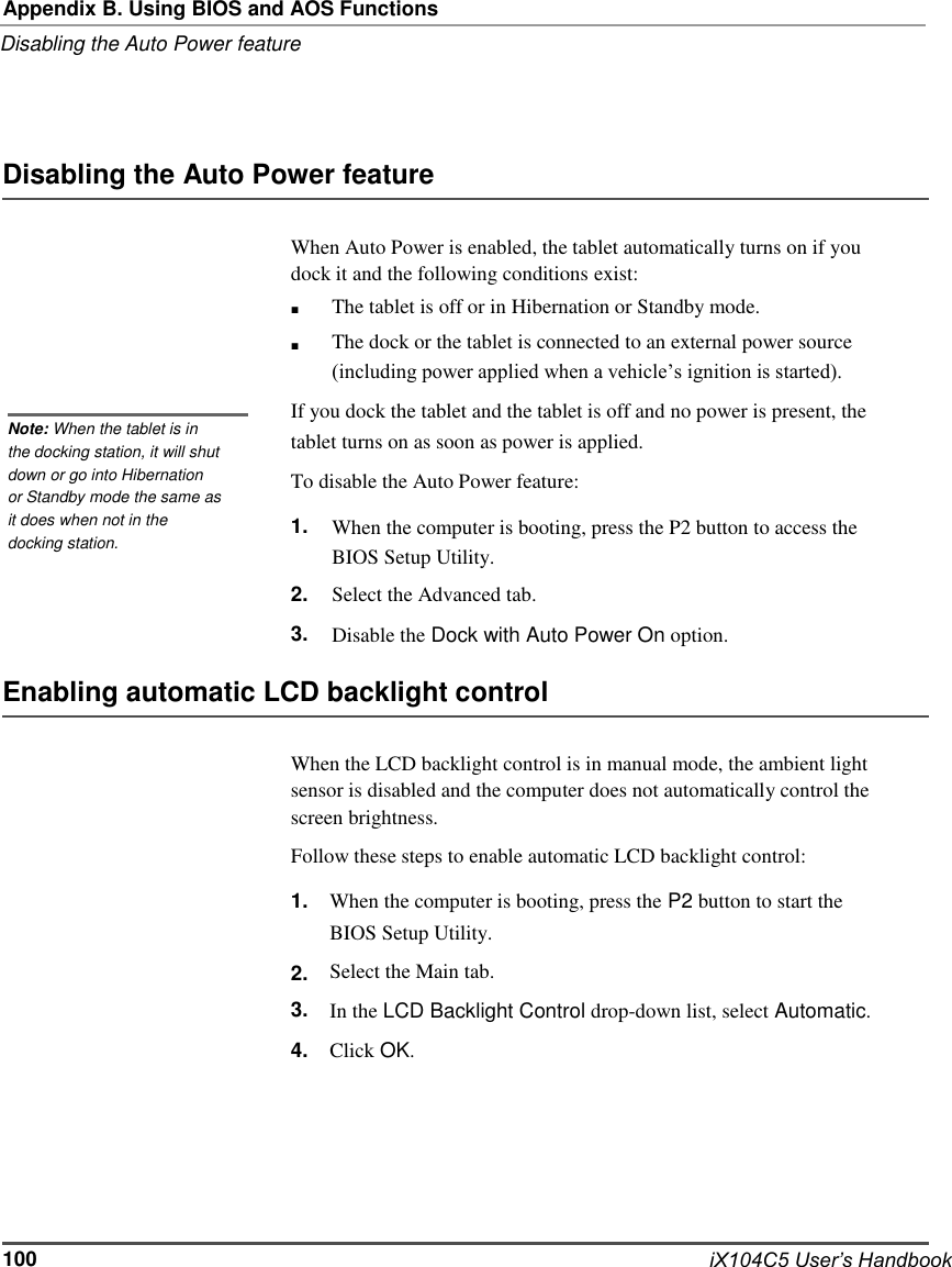   Appendix B. Using BIOS and AOS Functions Disabling the Auto Power feature     Disabling the Auto Power feature  When Auto Power is enabled, the tablet automatically turns on if you dock it and the following conditions exist: ■ ■ The tablet is off or in Hibernation or Standby mode. The dock or the tablet is connected to an external power source (including power applied when a vehicle’s ignition is started).  Note: When the tablet is in the docking station, it will shut If you dock the tablet and the tablet is off and no power is present, the tablet turns on as soon as power is applied. down or go into Hibernation or Standby mode the same as  To disable the Auto Power feature: it does when not in the docking station.  1. When the computer is booting, press the P2 button to access the BIOS Setup Utility. 2. 3. Select the Advanced tab. Disable the Dock with Auto Power On option.  Enabling automatic LCD backlight control  When the LCD backlight control is in manual mode, the ambient light sensor is disabled and the computer does not automatically control the screen brightness. Follow these steps to enable automatic LCD backlight control: 1.  2. 3. 4. When the computer is booting, press the P2 button to start the BIOS Setup Utility. Select the Main tab. In the LCD Backlight Control drop-down list, select Automatic. Click OK.        100        iX104C5 User’s Handbook