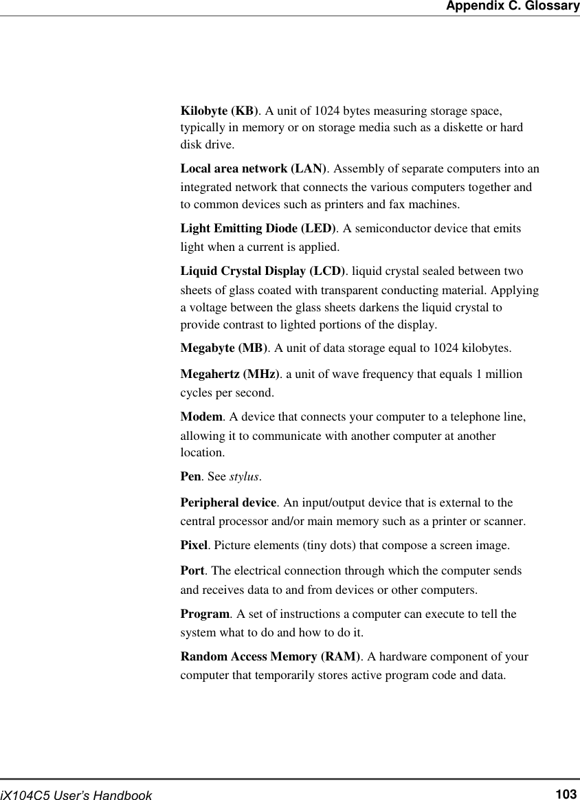   Appendix C. Glossary       Kilobyte (KB). A unit of 1024 bytes measuring storage space, typically in memory or on storage media such as a diskette or hard disk drive. Local area network (LAN). Assembly of separate computers into an integrated network that connects the various computers together and to common devices such as printers and fax machines. Light Emitting Diode (LED). A semiconductor device that emits light when a current is applied. Liquid Crystal Display (LCD). liquid crystal sealed between two sheets of glass coated with transparent conducting material. Applying a voltage between the glass sheets darkens the liquid crystal to provide contrast to lighted portions of the display. Megabyte (MB). A unit of data storage equal to 1024 kilobytes. Megahertz (MHz). a unit of wave frequency that equals 1 million cycles per second. Modem. A device that connects your computer to a telephone line, allowing it to communicate with another computer at another location. Pen. See stylus. Peripheral device. An input/output device that is external to the central processor and/or main memory such as a printer or scanner. Pixel. Picture elements (tiny dots) that compose a screen image. Port. The electrical connection through which the computer sends and receives data to and from devices or other computers. Program. A set of instructions a computer can execute to tell the system what to do and how to do it. Random Access Memory (RAM). A hardware component of your computer that temporarily stores active program code and data.       iX104C5 User’s Handbook       103