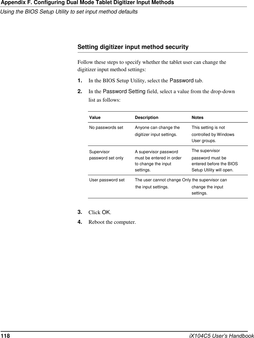   Appendix F. Configuring Dual Mode Tablet Digitizer Input Methods Using the BIOS Setup Utility to set input method defaults     Setting digitizer input method security  Follow these steps to specify whether the tablet user can change the digitizer input method settings: 1. 2. In the BIOS Setup Utility, select the Password tab. In the Password Setting field, select a value from the drop-down list as follows:  Value No passwords set   Supervisor password set only  Description Anyone can change the digitizer input settings.  A supervisor password must be entered in order to change the input settings.  Notes This setting is not controlled by Windows User groups. The supervisor password must be entered before the BIOS Setup Utility will open. User password set  The user cannot change Only the supervisor can the input settings.  change the input settings.   3. 4.   Click OK. Reboot the computer.                  118                  iX104C5 User’s Handbook