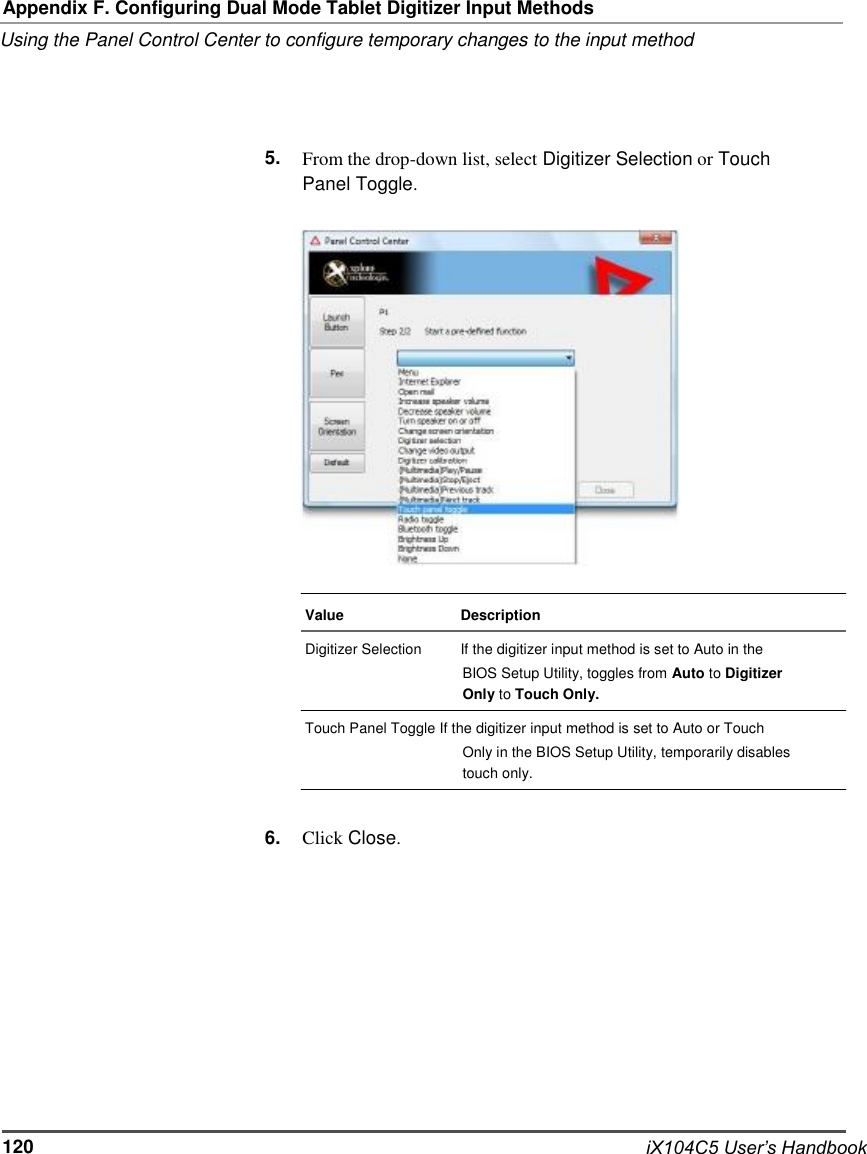     Appendix F. Configuring Dual Mode Tablet Digitizer Input Methods Using the Panel Control Center to configure temporary changes to the input method     5.     From the drop-down list, select Digitizer Selection or Touch Panel Toggle.                    Value Digitizer Selection                    Description If the digitizer input method is set to Auto in the BIOS Setup Utility, toggles from Auto to Digitizer Only to Touch Only. Touch Panel Toggle If the digitizer input method is set to Auto or Touch Only in the BIOS Setup Utility, temporarily disables touch only.   6.   Click Close.              120              iX104C5 User’s Handbook