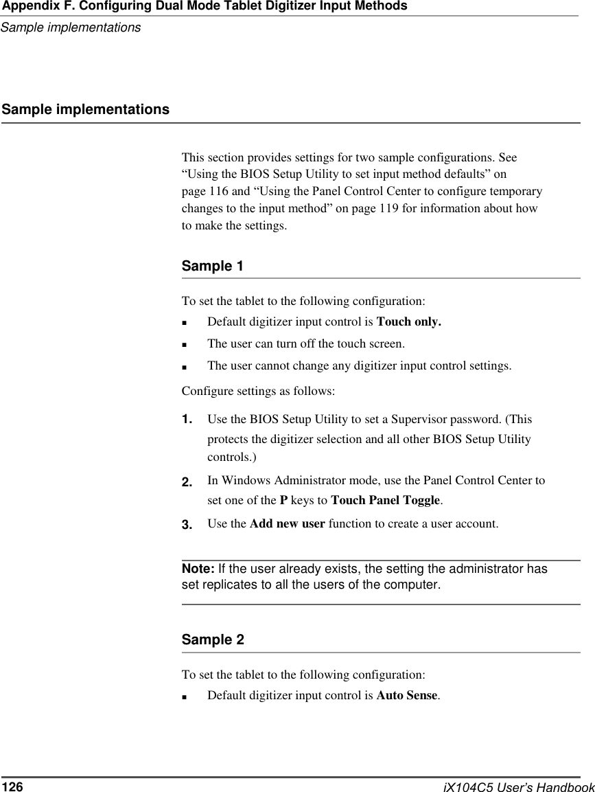   Appendix F. Configuring Dual Mode Tablet Digitizer Input Methods Sample implementations     Sample implementations   This section provides settings for two sample configurations. See “Using the BIOS Setup Utility to set input method defaults” on page 116 and “Using the Panel Control Center to configure temporary changes to the input method” on page 119 for information about how to make the settings.  Sample 1  To set the tablet to the following configuration: ■ ■ ■ Default digitizer input control is Touch only. The user can turn off the touch screen. The user cannot change any digitizer input control settings. Configure settings as follows: 1.    2.  3. Use the BIOS Setup Utility to set a Supervisor password. (This protects the digitizer selection and all other BIOS Setup Utility controls.) In Windows Administrator mode, use the Panel Control Center to set one of the P keys to Touch Panel Toggle. Use the Add new user function to create a user account.  Note: If the user already exists, the setting the administrator has set replicates to all the users of the computer.   Sample 2  To set the tablet to the following configuration: ■ Default digitizer input control is Auto Sense.      126      iX104C5 User’s Handbook