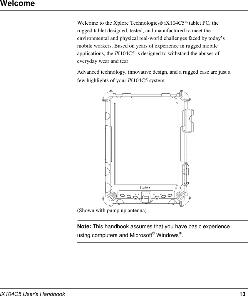           Welcome  Welcome to the Xplore Technologies® iX104C5™tablet PC, the rugged tablet designed, tested, and manufactured to meet the environmental and physical real-world challenges faced by today’s mobile workers. Based on years of experience in rugged mobile applications, the iX104C5 is designed to withstand the abuses of everyday wear and tear. Advanced technology, innovative design, and a rugged case are just a few highlights of your iX104C5 system.                         (Shown with pump up antenna)  Note: This handbook assumes that you have basic experience using computers and Microsoft® Windows®.         iX104C5 User’s Handbook         13