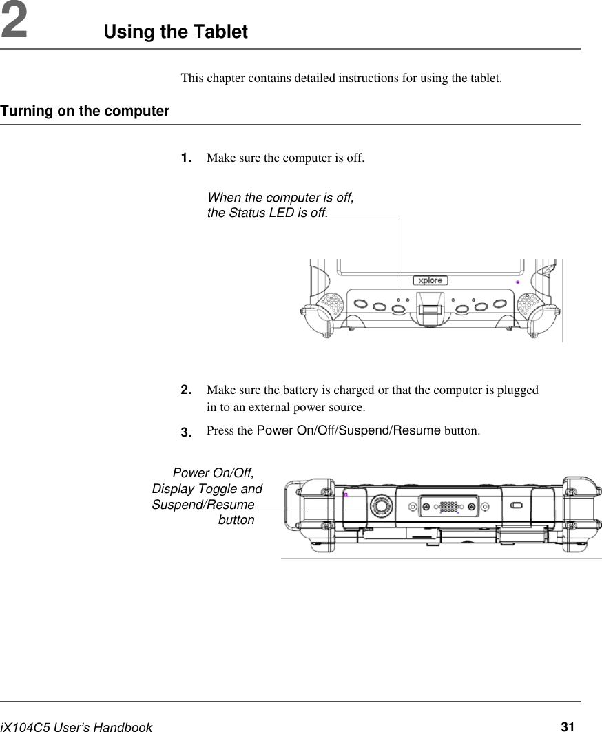         2           Using the Tablet  This chapter contains detailed instructions for using the tablet.  Turning on the computer   1.                2.  3.   Make sure the computer is off.  When the computer is off, the Status LED is off.            Make sure the battery is charged or that the computer is plugged in to an external power source. Press the Power On/Off/Suspend/Resume button.  Power On/Off, Display Toggle and  Suspend/Resume button              iX104C5 User’s Handbook              31