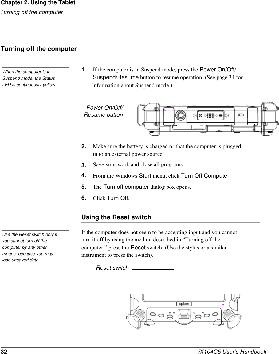   Chapter 2. Using the Tablet Turning off the computer     Turning off the computer   When the computer is in Suspend mode, the Status   1.   If the computer is in Suspend mode, press the Power On/Off/ Suspend/Resume button to resume operation. (See page 34 for LED is continuously yellow.  information about Suspend mode.)   Power On/Off/ Resume button    2.  3. 4. 5. 6.    Make sure the battery is charged or that the computer is plugged in to an external power source. Save your work and close all programs. From the Windows Start menu, click Turn Off Computer. The Turn off computer dialog box opens. Click Turn Off.  Using the Reset switch  Use the Reset switch only if you cannot turn off the computer by any other means, because you may lose unsaved data.  If the computer does not seem to be accepting input and you cannot turn it off by using the method described in “Turning off the computer,” press the Reset switch. (Use the stylus or a similar instrument to press the switch). Reset switch             32            iX104C5 User’s Handbook