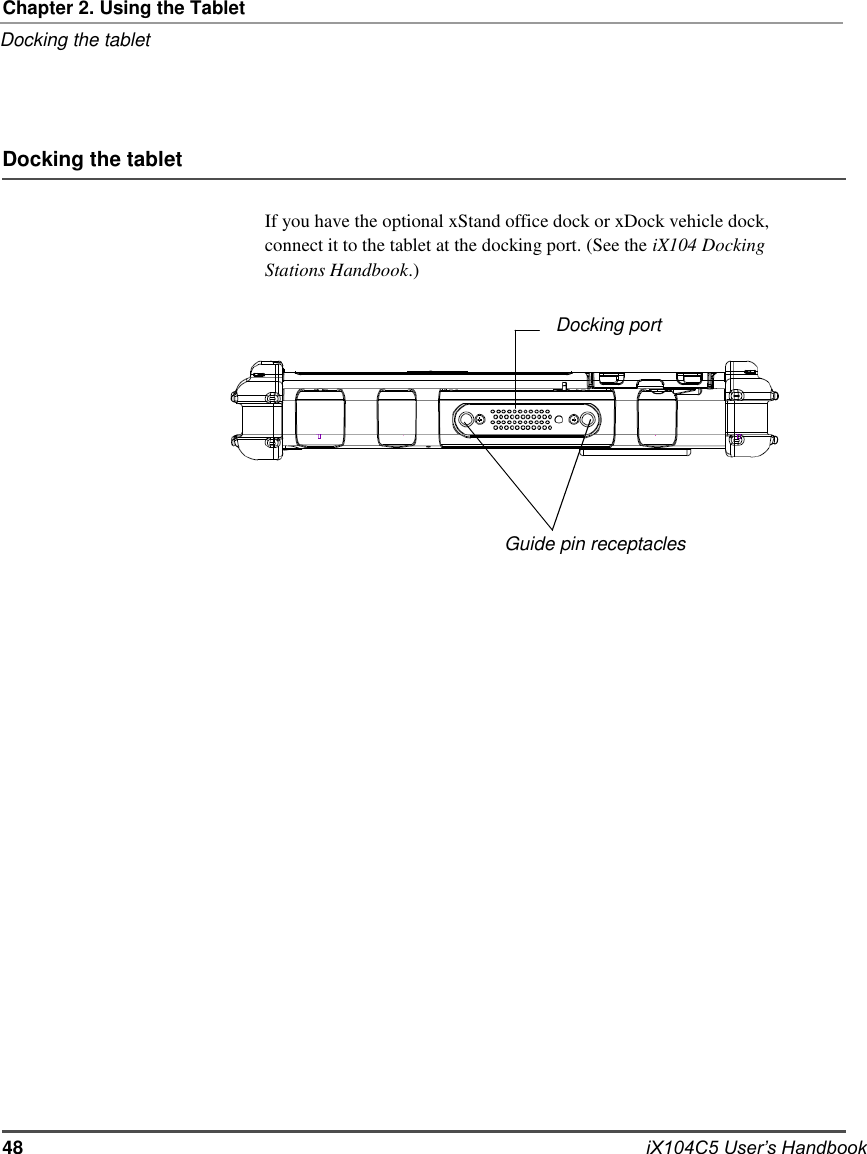   Chapter 2. Using the Tablet Docking the tablet     Docking the tablet  If you have the optional xStand office dock or xDock vehicle dock, connect it to the tablet at the docking port. (See the iX104 Docking Stations Handbook.)  Docking port          Guide pin receptacles                            48                            iX104C5 User’s Handbook