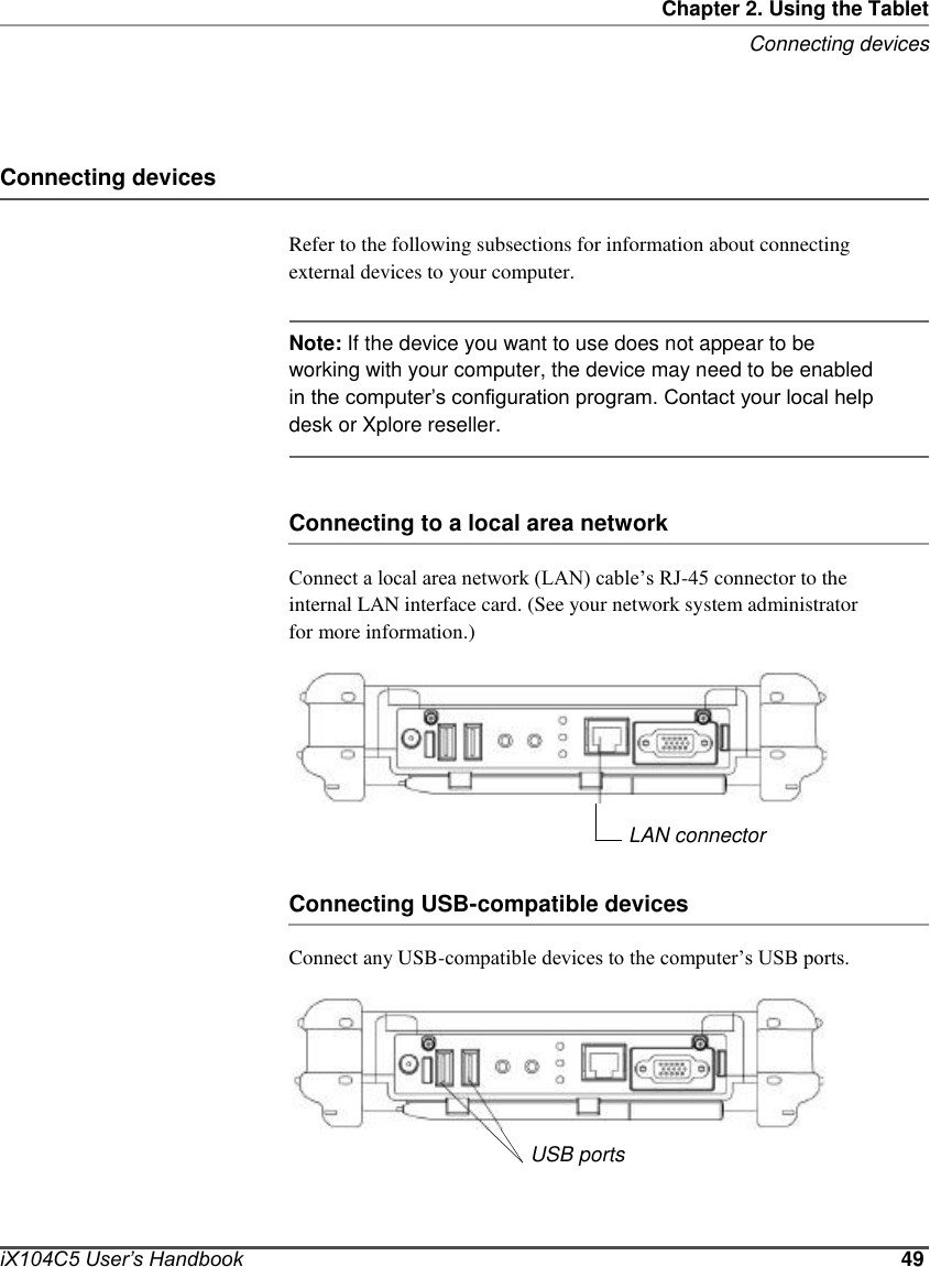       Chapter 2. Using the Tablet Connecting devices     Connecting devices  Refer to the following subsections for information about connecting external devices to your computer.   Note: If the device you want to use does not appear to be working with your computer, the device may need to be enabled in the computer’s configuration program. Contact your local help desk or Xplore reseller.    Connecting to a local area network  Connect a local area network (LAN) cable’s RJ-45 connector to the internal LAN interface card. (See your network system administrator for more information.)        LAN connector  Connecting USB-compatible devices   Connect any USB-compatible devices to the computer’s USB ports.        USB ports    iX104C5 User’s Handbook    49