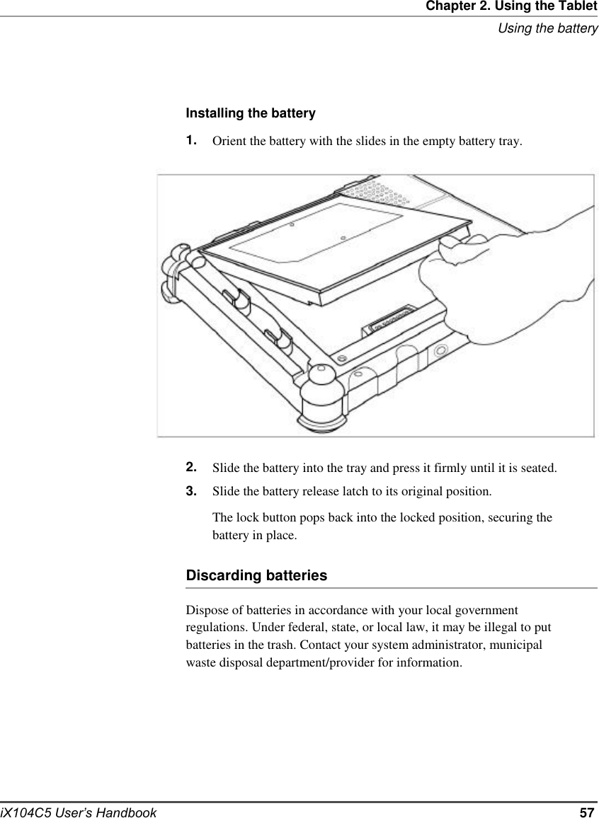     Chapter 2. Using the Tablet Using the battery     Installing the battery 1.                     2. 3. Orient the battery with the slides in the empty battery tray.                     Slide the battery into the tray and press it firmly until it is seated. Slide the battery release latch to its original position. The lock button pops back into the locked position, securing the battery in place.  Discarding batteries  Dispose of batteries in accordance with your local government regulations. Under federal, state, or local law, it may be illegal to put batteries in the trash. Contact your system administrator, municipal waste disposal department/provider for information.          iX104C5 User’s Handbook          57