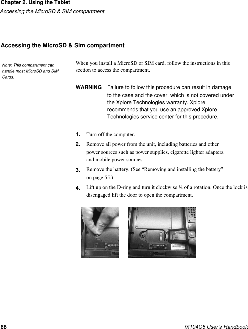     Chapter 2. Using the Tablet Accessing the MicroSD &amp; SIM compartment     Accessing the MicroSD &amp; Sim compartment   Note: This compartment can handle most MicroSD and SIM  When you install a MicroSD or SIM card, follow the instructions in this section to access the compartment. Cards.   WARNING  Failure to follow this procedure can result in damage to the case and the cover, which is not covered under the Xplore Technologies warranty. Xplore recommends that you use an approved Xplore Technologies service center for this procedure.  1. 2.    3.  4.  Turn off the computer. Remove all power from the unit, including batteries and other power sources such as power supplies, cigarette lighter adapters, and mobile power sources. Remove the battery. (See “Removing and installing the battery” on page 55.) Lift up on the D-ring and turn it clockwise ¼ of a rotation. Once the lock is  disengaged lift the door to open the compartment.                       68             iX104C5 User’s Handbook  Chap